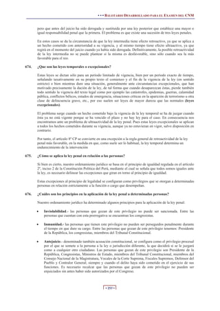 • • • BALOTARIO DESARROLLADO PARA EL EXAMEN DEL CNM


       pero que antes del juicio ha sido derogada y sustituida por una ley posterior que establece una mayor o
       igual responsabilidad penal que la primera. El problema es que existe una sucesión de tres leyes penales.

       En estos casos se da la circunstancia de que la ley intermedia tiene efecto retroactivo, ya que se aplica a
       un hecho cometido con anterioridad a su vigencia, y al mismo tiempo tiene efecto ultraactivo, ya que
       regirá en el momento del juicio cuando ya había sido derogada. Definitivamente, la posible retroactividad
       de la ley intermedia no se puede plantear si la misma es desfavorable, sino sólo cuando sea la más
       favorable para el reo.

674.   ¿Que son las leyes temporales o excepcionales?

       Estas leyes se dictan sólo para un período limitado de vigencia, bien por un período exacto de tiempo,
       señalando taxativamente en su propio texto el comienzo y el fin de la vigencia de la ley (en sentido
       estricto) o bien mientras dure una situación, generalmente ante circunstancias excepcionales, que han
       motivado precisamente la dación de la ley, de tal forma que cuando desaparezcan éstas, pierde también
       todo sentido la vigencia del texto legal como por ejemplo las catástrofes, epidemias, guerras, calamidad
       pública, conflictos bélicos, estados de emergencia, situaciones críticas en la aparición de terrorismo u otra
       clase de delincuencia grave, etc., por eso suelen ser leyes de mayor dureza que las normales (leyes
       excepcionales).

       El problema surge cuando un hecho cometido bajo la vigencia de la ley temporal se ha de juzgar cuando
       ésta ya no está vigente porque se ha vencido el plazo y no hay ley para el caso. En consecuencia nos
       encontramos ante un problema de ultraactividad de la ley penal. Pues estas leyes excepcionales se aplican
       a todos los hechos cometidos durante su vigencia, aunque ya no estuvieran en vigor, salvo disposición en
       contrario.

       Por tanto, el artículo 8º CP se convierte en una excepción a la regla general de retroactividad de la ley
       penal más favorable, en la medida en que, como suele ser lo habitual, la ley temporal determina un
       endurecimiento de la intervención

675.   ¿Cómo se aplica la ley penal en relación a las personas?

       Si bien es cierto, nuestro ordenamiento jurídico se basa en el principio de igualdad regulada en el artículo
       2º, inciso 2 de la Constitución Política del Perú, mediante el cual se señala que todos somos iguales ante
       la ley, es necesario delinear las excepciones que giran en torno al principio de igualdad.

       Estas excepciones al principio de legalidad se configuran como privilegios que se otorgan a determinadas
       personas en relación estrictamente a la función o cargo que desempeñan.

676.   ¿Cuáles son los principios en la aplicación de la ley penal a determinadas personas?

       Nuestro ordenamiento jurídico ha determinado algunos principios para la aplicación de la ley penal:

       x   Inviolabilidad.- las personas que gozan de este privilegio no puede ser sancionada. Entre las
           personas que cuentan con esta prerrogativa se encuentran los congresistas.

       x   Inmunidad.- las personas que tienen este privilegio no pueden ser perseguidos penalmente durante
           el tiempo en que dure su cargo. Entre las personas que gozan de este privilegio tenemos: Presidente
           de la República, los congresistas, miembros del Tribunal Constitucional.

       x   Antejuicio.- denominado también acusación constitucional, se configura como el privilegio procesal
           por el que se somete a la persona a la ley o jurisdicción diferente, la que decidirá si se le juzgará
           como a cualquier otro ciudadano. Las personas que gozan de este privilegio son Presidente de la
           República, Congresistas, Ministros de Estado, miembros del Tribunal Constitucional, miembros del
           Consejo Nacional de la Magistratura, Vocales de la Corte Suprema, Fiscales Supremos, Defensor del
           Pueblo y Contralor General; siempre y cuando el delito haya sido cometido en el ejercicio de sus
           funciones. Es necesario recalcar que las personas que gozan de este privilegio no pueden ser
           enjuiciados sin antes haber sido autorizados por el Congreso.



                                                      • 253 •
 