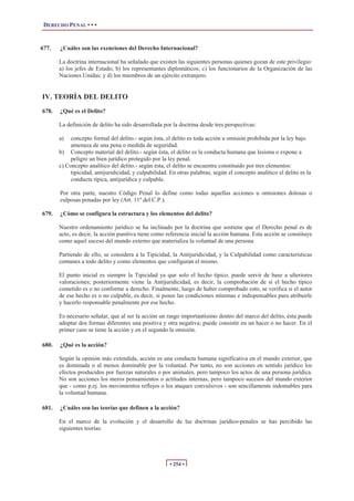 DERECHO PENAL • • •


677.   ¿Cuáles son las exenciones del Derecho Internacional?

       La doctrina internacional ha señalado que existen las siguientes personas quienes gozan de este privilegio:
       a) los jefes de Estado; b) los representantes diplomáticos; c) los funcionarios de la Organización de las
       Naciones Unidas; y d) los miembros de un ejército extranjero.


IV. TEORÍA DEL DELITO
678.   ¿Qué es el Delito?

       La definición de delito ha sido desarrollada por la doctrina desde tres perspectivas:

       a)   concepto formal del delito.- según ésta, el delito es toda acción u omisión prohibida por la ley bajo
            amenaza de una pena o medida de seguridad.
       b) Concepto material del delito.- según ésta, el delito es la conducta humana que lesiona o expone a
            peligro un bien jurídico protegido por la ley penal.
       c) Concepto analítico del delito.- según ésta, el delito se encuentra constituido por tres elementos:
            tipicidad, antijuridicidad, y culpabilidad. En otras palabras, según el concepto analítico el delito es la
            conducta típica, antijurídica y culpable.

       Por otra parte, nuestro Código Penal lo define como todas aquellas acciones u omisiones dolosas o
       culposas penadas por ley (Art. 11º del C.P.).

679.   ¿Cómo se configura la estructura y los elementos del delito?

       Nuestro ordenamiento jurídico se ha inclinado por la doctrina que sostiene que el Derecho penal es de
       acto, es decir, la acción punitiva tiene como referencia inicial la acción humana. Esta acción se constituye
       como aquel suceso del mundo externo que materializa la voluntad de una persona

       Partiendo de ello, se considera a la Tipicidad, la Antijuridicidad, y la Culpabilidad como características
       comunes a todo delito y como elementos que configuran el mismo.

       El punto inicial es siempre la Tipicidad ya que solo el hecho típico, puede servir de base a ulteriores
       valoraciones; posteriormente viene la Antijuridicidad, es decir, la comprobación de si el hecho típico
       cometido es o no conforme a derecho. Finalmente, luego de haber comprobado esto, se verifica si el autor
       de ese hecho es o no culpable, es decir, si posee las condiciones mínimas e indispensables para atribuirle
       y hacerlo responsable penalmente por ese hecho.

       Es necesario señalar, que al ser la acción un rasgo importantísimo dentro del marco del delito, ésta puede
       adoptar dos formas diferentes una positiva y otra negativa; puede consistir en un hacer o no hacer. En el
       primer caso se tiene la acción y en el segundo la omisión.

680.   ¿Qué es la acción?

       Según la opinión más extendida, acción es una conducta humana significativa en el mundo exterior, que
       es dominada o al menos dominable por la voluntad. Por tanto, no son acciones en sentido jurídico los
       efectos producidos por fuerzas naturales o por animales, pero tampoco los actos de una persona jurídica.
       No son acciones los meros pensamientos o actitudes internas, pero tampoco sucesos del mundo exterior
       que - como p.ej. los movimientos reflejos o los ataques convulsivos - son sencillamente indomables para
       la voluntad humana.

681.   ¿Cuáles son las teorías que definen a la acción?

       En el marco de la evolución y el desarrollo de las doctrinas jurídico-penales se has percibido las
       siguientes teorías:




                                                       • 254 •
 