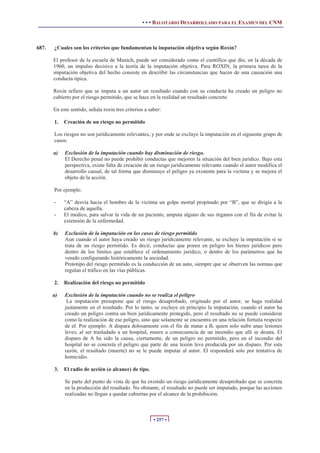 • • • BALOTARIO DESARROLLADO PARA EL EXAMEN DEL CNM



687.   ¿Cuales son los criterios que fundamentan la imputación objetiva según Roxin?

       El profesor de la escuela de Munich, puede ser considerado como el científico que dio, en la década de
       1960, un impulso decisivo a la teoría de la imputación objetiva. Para ROXIN, la primera tarea de la
       imputación objetiva del hecho consiste en describir las circunstancias que hacen de una causación una
       conducta típica.

       Roxin refiere que se imputa a un autor un resultado cuando con su conducta ha creado un peligro no
       cubierto por el riesgo permitido, que se hace en la realidad un resultado concreto

       En este sentido, señala roxin tres criterios a saber:

       1.   Creación de un riesgo no permitido

       Los riesgos no son jurídicamente relevantes, y por ende se excluye la imputación en el siguiente grupo de
       casos:

       a)   Exclusión de la imputación cuando hay disminución de riesgo.
            El Derecho penal no puede prohibir conductas que mejoren la situación del bien jurídico. Bajo esta
            perspectiva, existe falta de creación de un riesgo jurídicamente relevante cuando el autor modifica el
            desarrollo causal, de tal forma que disminuye el peligro ya existente para la victima y se mejora el
            objeto de la acción.

       Por ejemplo.

       -    “A” desvía hacia el hombro de la victima un golpe mortal propinado por “B”, que se dirigía a la
            cabeza de aquella.
       -    El medico, para salvar la vida de un paciente, amputa alguno de sus órganos con el fin de evitar la
            extensión de la enfermedad.

       b)   Exclusión de la imputación en los casos de riesgo permitido
            Aun cuando el autor haya creado un riesgo jurídicamente relevante, se excluye la imputación si se
            trata de un riesgo permitido. Es decir, conductas que ponen en peligro los bienes jurídicos pero
            dentro de los límites que establece el ordenamiento jurídico, o dentro de los parámetros que ha
            venido configurando históricamente la sociedad.
            Prototipo del riesgo permitido es la conducción de un auto, siempre que se observen las normas que
            regulan el tráfico en las vías públicas.

       2.   Realización del riesgo no permitido

       a)   Exclusión de la imputación cuando no se realiza el peligro
             La imputación presupone que el riesgo desaprobado, originado por el autor, se haga realidad
            justamente en el resultado. Por lo tanto, se excluye en principio la imputación, cuando el autor ha
            creado un peligro contra un bien jurídicamente protegido, pero el resultado no se puede considerar
            como la realización de ese peligro, sino que solamente se encuentra en una relación fortuita respecto
            de el. Por ejemplo. A dispara dolosamente con el fin de matar a B, quien solo sufre unas lesiones
            leves; al ser trasladado a un hospital, muere a consecuencia de un incendio que allí se desata. El
            disparo de A ha sido la causa, ciertamente, de un peligro no permitido, pero en el incendio del
            hospital no se concreta el peligro que parte de una lesión leve producida por un disparo. Por esta
            razón, el resultado (muerte) no se le puede imputar al autor. El responderá solo por tentativa de
            homicidio.

       3.   El radio de acción (o alcance) de tipo.

            Se parte del punto de vista de que ha existido un riesgo jurídicamente desaprobado que se concreta
            en la producción del resultado. No obstante, el resultado no puede ser imputado, porque las acciones
            realizadas no llegan a quedar cubiertas por el alcance de la prohibición.



                                                        • 257 •
 