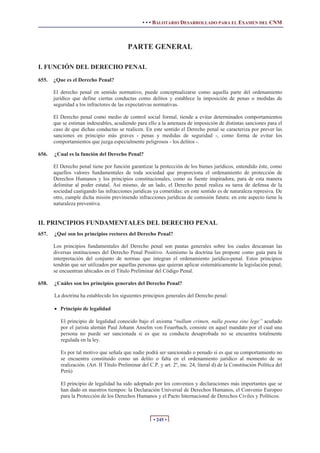 • • • BALOTARIO DESARROLLADO PARA EL EXAMEN DEL CNM



                                           PARTE GENERAL

I. FUNCIÓN DEL DERECHO PENAL
655.   ¿Que es el Derecho Penal?

       El derecho penal en sentido normativo, puede conceptualizarse como aquella parte del ordenamiento
       jurídico que define ciertas conductas como delitos y establece la imposición de penas o medidas de
       seguridad a los infractores de las expectativas normativas.

       El Derecho penal como medio de control social formal, tiende a evitar determinados comportamientos
       que se estiman indeseables, acudiendo para ello a la amenaza de imposición de distintas sanciones para el
       caso de que dichas conductas se realicen. En este sentido el Derecho penal se caracteriza por prever las
       sanciones en principio más graves - penas y medidas de seguridad -, como forma de evitar los
       comportamientos que juzga especialmente peligrosos - los delitos -.

656.   ¿Cual es la función del Derecho Penal?

       El Derecho penal tiene por función garantizar la protección de los bienes jurídicos, entendido éste, como
       aquellos valores fundamentales de toda sociedad que proporciona el ordenamiento de protección de
       Derechos Humanos y los principios constitucionales, como su fuente inspiradora, para de esta manera
       delimitar al poder estatal. Así mismo, de un lado, el Derecho penal realiza su tarea de defensa de la
       sociedad castigando las infracciones jurídicas ya cometidas: en este sentido es de naturaleza represiva. De
       otro, cumple dicha misión previniendo infracciones jurídicas de comisión futura: en este aspecto tiene la
       naturaleza preventiva.


II. PRINCIPIOS FUNDAMENTALES DEL DERECHO PENAL
657.   ¿Qué son los principios rectores del Derecho Penal?

       Los principios fundamentales del Derecho penal son pautas generales sobre los cuales descansan las
       diversas instituciones del Derecho Penal Positivo. Asimismo la doctrina las propone como guía para la
       interpretación del conjunto de normas que integran el ordenamiento jurídico-penal. Estos principios
       tendrán que ser utilizados por aquellas personas que quieran aplicar sistemáticamente la legislación penal;
       se encuentran ubicados en el Título Preliminar del Código Penal.

658.   ¿Cuáles son los principios generales del Derecho Penal?

       La doctrina ha establecido los siguientes principios generales del Derecho penal:

       x Principio de legalidad

          El principio de legalidad conocido bajo el axioma “nullum crimen, nulla poena sine lege” acuñado
          por el jurista alemán Paul Johann Anselm von Feuerbach, consiste en aquel mandato por el cual una
          persona no puede ser sancionada si es que su conducta desaprobada no se encuentra totalmente
          regulada en la ley.

          Es por tal motivo que señala que nadie podrá ser sancionado o penado si es que su comportamiento no
          se encuentra constituido como un delito o falta en el ordenamiento jurídico al momento de su
          realización. (Art. II Título Preliminar del C.P. y art. 2º, inc. 24, literal d) de la Constitución Política del
          Perú)

          El principio de legalidad ha sido adoptado por los convenios y declaraciones más importantes que se
          han dado en nuestros tiempos: la Declaración Universal de Derechos Humanos, el Convenio Europeo
          para la Protección de los Derechos Humanos y el Pacto Internacional de Derechos Civiles y Políticos.



                                                        • 245 •
 