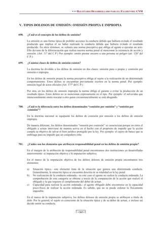• • • BALOTARIO DESARROLLADO PARA EL EXAMEN DEL CNM




V. TIPOS DOLOSOS DE OMISIÓN: OMISIÓN PROPIA E IMPROPIA

698.   ¿Cuál es el concepto de los delitos de omisión?

       La omisión es una forma típica de prohibir acciones la conducta debida que hubiera evitado el resultado
       producido que implica el no haber realizado la conducta debida que hubiera evitado el resultado
       producido. En otros términos, se vulnera una norma preceptiva que obliga al agente a ejecutar un acto.
       Ello deviene de la diferenciación que realiza nuestra norma penal al mencionar la existencia de acción y
       omisión. (Art. 11º del C.P.) Por ejemplo: omitir prestar socorro a una persona en peligro (art. 126º del
       C.P.).

699.   ¿Cuántas clases de delitos de omisión existen?

       La doctrina ha dividido a los delitos de omisión en dos clases: omisión pura o propia y comisión por
       omisión o impropia.

       En los delitos de omisión propia la norma preceptiva obliga al sujeto a la realización de un determinado
       comportamiento. Estos delitos se encuentran previamente escritos en la norma penal. Por ejemplo:
       omisión legal de actos oficiales (Art. 377º del C.P.)

       Por otra, en los delitos de omisión impropia la norma obliga al garante a evitar la producción de un
       resultado típico. Estos delitos no se mencionan expresamente en el tipo. Por ejemplo: el salvavidas que
       intencionalmente omite rescatar a otro quien circunstancialmente se está ahogando.


700.   ¿Cuál es la diferencia entre los delitos denominados “comisión por omisión” y “omisión por
       comisión”?

       En la doctrina nacional se equiparán los delitos de comisión por omisión a los delitos de omisión
       impropia.

       De manera diferente, los delitos denominados “omisión por comisión” se caracterizan porque en estos el
       obligado a actuar interviene de manera activa en el hecho con el propósito de impedir que la acción
       cumpla su objetivo de salvar el bien jurídico protegido por la ley. Por ejemplo: el cajero de banco que se
       embriaga para no impedir que un compañero robe.


701.   ¿Cuáles son los elementos que atribuyen responsabilidad penal en los delitos de omisión propia?

       En el margen de la atribución de responsabilidad penal encontramos dos instituciones ya desarrolladas
       anteriormente: a) imputación objetiva e b) imputación subjetiva.

       En el marco de la imputación objetiva de los delitos dolosos de omisión propia encontramos tres
       elementos:

       a)   Situación típica.- este elemento trata de la situación que genera una determinada conducta.
            Generalmente, la situación típica se encuentra descrita en su totalidad en la ley penal.
       b)   No realización de la conducta ordenada.- en este caso el agente no realiza la conducta ordenada. La
            comprobación de esta categoría se obtiene a través de la comparación de la acción que realizó el
            obligado y la que requiere el cumplimiento del deber de actuar.
       c)   Capacidad para realizar la acción ordenada.- el agente obligado debe encontrarse en la capacidad
            pisco-física de realizar la acción ordenada. Es sabido, que no se puede ordenar lo físicamente
            imposible.

       En el marco de la imputación subjetiva, los delitos dolosos de omisión propia se atribuyen a título de
       dolo. Por lo general, el sujeto es consciente de la situación típica y de su deber de actuar, e incluso así
       decide omitir su conducta.


                                                     • 265 •
 