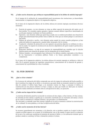 DERECHO PENAL • • •




702.   ¿Cuáles son los elementos que atribuyen responsabilidad penal en los delitos de omisión impropia?

       En el margen de la atribución de responsabilidad penal encontramos dos instituciones ya desarrolladas
       anteriormente: a) imputación objetiva e b) imputación subjetiva.

       En el marco de la imputación objetiva de los delitos dolosos de omisión impropia encontramos diversos
       elementos:

       a)     Posición de garante.- en este elemento se exige un deber especial de protección del sujeto con el
              bien jurídico. Se considera sujetos garantes a quienes asumen deberes específicos mencionados de
              acción para mantener incólumes los bienes jurídicos.
       b)     Injerencia.- este elemento señala que quien haya creado con su conducta precedente una situación de
              peligro para determinado bien jurídico tiene el deber de evitar que ese mismo peligro se convierta en
              una lesión.
       c)     Deberes de salvación o auxilio.- este elemento actúa cuando los cursos causales peligrosos ya han
              salido del ámbito de organización y pueden haber alcanzado el de la víctima.
       d)     Aceptación voluntaria de protección.-en este supuesto una persona deposita su confianza en otra y
              ésta la acepta. Se requiere la existencia de una decisiva dependencia de quien acepta la protección y
              quien la recibe.
       e)     Relaciones familiares.- se trata de un supuesto de responsabilidad que considera que la relación
              familiar genera una situación de garante con los integrantes de la misma familia.
       f)     Deberes estatales.- este presupuesto hace referencia a los deberes estatales expresados en las labores
              de los funcionarios o servidores públicos frente a los bienes particulares sometidos a su
              competencia.

       En el marco de la imputación subjetiva, los delitos dolosos de omisión impropia se atribuyen a título de
       dolo. Por lo general, presenta las siguientes características: conocimientos de la situación de garante y
       conocimiento de la posibilidad de evitar el resultado.



VI.         EL ITER CRIMINIS


703.   ¿Qué es el iter criminis?

       Es el proceso de realización del delito comprende una serie de etapas de realización del hecho punible es
       decir constituye las etapas de un delito, es un proceso que parte desde un momento mental (se concibe la
       idea de cometer el delito) hasta llegar a un momento externo (se llega a consumar el delito), la
       construcción de este proceso delictivo en base a etapas es claro que resulta ser ideal pues en muchos
       supuestos media solamente un instante entre la concepción de la idea y su ejecución.

704.   ¿Cuáles son las etapas del iter criminis?

        La doctrina del derecho penal ha reconocido la existencia de dos etapas: a) fase interna y b) fase externa.
       Se entiende por fase interna a aquella que se encuentra constituida por los momentos del ánimo a través
       de los cuales se formaliza la voluntad criminal y que preceden a su manifestación.
       Por otra parte, se entiende como fase externa a aquella en la cual se comienza a realizar la exteriorización
       de la voluntad. En otras palabras, es la fase la objetivación del delito.

705.   ¿Cuáles son los momentos de la fase interna?

       Se reconoce generalmente tres momentos: a) la ideación, esto se produce cuando en el sujeto la idea de
       cometer un delito aparece en su mente; b) la deliberación, esto se da cuando el sujeto inicia la evaluación
       de los pro y los contra que sucederían al momento de ejecutar el delito; y c) la realización criminal, que se
       produce cuando se constituye la firme voluntad de cometer el crimen.




                                                       • 266 •
 