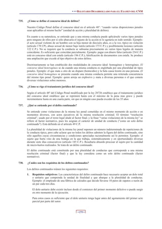 • • • BALOTARIO DESARROLLADO PARA EL EXAMEN DEL CNM


735.   ¿Cómo se define el concurso ideal de delitos?

       Nuestro Código Penal define el concurso ideal en el artículo 48°: “cuando varias disposiciones penales
       sean aplicables al mismo hecho” (unidad de acción y pluralidad de delitos).

       En cuanto a su naturaleza, se entiende que a una misma conducta puede aplicársele varios tipos penales
       pero ninguno de ellos por sí sólo abarcaría el injusto de la acción ni lo agotaría en todo sentido. Ejemplo:
       el acto sexual violento de un hombre con su hija menor de dieciséis años, es a la vez, típico en violación
       (artículo 170 CP), abuso sexual de menor bajo tutela (artículo 173 C.P.) y posiblemente lesiones (artículo
       122 C.P.). No se requiere que la conducta se subsuma precisamente en varios tipos legales de manera
       coincidente. Es suficiente que coincidan parcialmente. Ejemplo: pagar con dinero falso (artículo 254 C.P.)
       está en concurso ideal con estafa (artículo 196 C.P.); falsificación de documentos con estafa. Se produce
       una ampliación que excede al tipo objetivo de estos delitos.

       Doctrinariamente se han establecido dos modalidades de concurso ideal: homogéneo y heterogéneo. El
       concurso ideal heterogéneo se da cuando una misma conducta es englobada por una pluralidad de tipos
       penales. Ejemplo: el que mata a otro de un disparo (homicidio) y la bala causa lesión en una persona. El
       concurso ideal homogéneo se presenta cuando una misma conducta permite una reiterada concurrencia
       del mismo tipo penal. Ejemplo: quien arroja un explosivo y mata a diversas personas o el que comete
       diversas violaciones sobre menores.

736.   ¿Cómo se rige el tratamiento jurídico del concurso ideal?

       Según el artículo 48º del Código Penal modificado por la ley 28726 establece que el tratamiento jurídico
       del concurso ideal establece que se reprimirá hasta con el máximo de la pena mas grave y puede
       incrementarse hasta en una cuarta parte, sin que en ningún caso pueda exceder de los 35 años

737.   ¿Qué se entiende por el delito continuado?

       Se entiende como violaciones de la misma ley penal cometidas en el mismo momento de acción o en
       momentos diversos, con actos ejecutivos de la misma resolución criminal. El término “resolución
       criminal”, usado por el texto legal alude al factor final; y la frase “varias violaciones de la misma ley” se
       refiere al factor normativo, pues les asignan el carácter de unidad de conducta (”como un solo delito
       continuado”). Está definido en el artículo 49 C.P.
       La pluralidad de violaciones de la misma ley penal suponen un número indeterminado de repeticiones de
       la conducta típica, pero cabe aclarar que no todos los delitos admiten la figura del delito continuado, sino
       sólo aquellos cuyas circunstancias y condiciones apreciadas racionalmente así lo permiten. Ejemplo: el
       sujeto que hurta vino de una bodega en la que trabaja, sistemáticamente y en oportunidades diversas
       durante siete días consecutivos (artículo 185 C.P.). Resultaría absurdo procesar al sujeto por la cantidad
       de micro-hurtos realizados. Se trata de un delito continuado.
       El delito continuado está constituido por una pluralidad de conductas que corresponde a una misma
       resolución criminal (factor final) y que la ley considera como un solo delito continuado (factor
       normativo).

738.   ¿Cuáles son los requisitos de los delitos continuados?

       Los delitos continuados reúnen los siguientes requisitos:
       1.   Requisitos subjetivos: Las características del delito continuado hace necesario aceptar un dolo total
            o unitario que comprenda la unidad de finalidad y que abarque a la pluralidad de conductas.
            Ejemplo: el empleado de una fábrica de calzados que decide llevarse 10 pares de zapatos a razón de
            un par cada tres días.

            El dolo unitario debe existir incluso desde el comienzo del primer momento delictivo o puede surgir
            en otro momento de la ejecución.

            Para estos casos es suficiente que el dolo unitario tenga lugar antes del agotamiento del primer acto
            parcial por parte del autor.


                                                      • 275 •
 