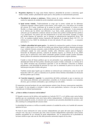 DERECHO PENAL • • •


       2.   Requisitos objetivos: Se exige como límites objetivos: pluralidad de acciones u omisiones, igual
            norma violada, unidad o pluralidad del sujeto pasivo, bien jurídico no eminentemente personal.

            a. Pluralidad de acciones u omisiones.- Deben tratarse de varias conductas y deben tenerse en
               cuenta los supuestos de unidad de acción estudiados anteriormente.

            b. Igual norma violada.- Tradicionalmente se exige que la norma violada por las diferentes
               conductas responde a delitos iguales (varios hurtos, varias estafas, etc.). Este parece ser el sentido
               del artículo 49 (“varias violaciones de la misma ley penal”). Actualmente, el criterio es más
               flexible y se llega a admitir que es suficiente que las normas sean semejantes. A esta semejanza
               no le interesa que los delitos sean diferentes. (v.gr. hurto, estafa, apropiación ilícita) y le es
               suficiente que las diferentes conductas afecten un mismo bien jurídico (unidad del bien jurídico)
               (v.gr. patrimonio). Nos parece que esta interpretación es la más conveniente. Ejemplo: el sujeto
               que decide disponer de repuestos, que le entregan en administración (apropiación ilícita, 190
               C.P.). su conducta también incluye sustraerlos del depósito de la empresa (hurto 185 C.P.). La
               reforma de la Ley 26683 ha introducido al texto del artículo 49 este criterio (“… o semejante
               naturaleza”).

            c. Unidad o pluralidad del sujeto pasivo.- Se admitirá la continuación cuando se lesione al mismo
               titular o sujeto pasivo en el caso de los delitos que afectan bienes jurídicos altamente personales
               (v.gr. violación, lesiones, secuestro, contra la libertad sexual). Por el contrario, no se admite delito
               continuado cuando los actos parciales inciden sobre diferentes sujetos pasivos. Ejemplo:
               homicidio de diferentes personas, violación de distintas mujeres. La reforma de la Ley 26683
               precisa que la calificación como delito continuado quedará excluida cuando resulten afectados
               bienes jurídicos de naturaleza eminentemente personal pertenecientes a sujetos distintos.

               Cuando se trata de bienes jurídicos que no son personales (v.gr. propiedad), no se requiere la
               identidad del titular del bien jurídico afectado para aceptar el delito continuado. La reforma de la
               Ley 26683 incorpora una circunstancia agravante si con las diferentes violaciones se hubiere
               perjudicado a una pluralidad de personas en cuyo caso se aumentará la pena en un tercio de la
               máxima prevista para el delito más grave.

               También existen tipos legales que no admiten su realización por continuación, como el caso del
               homicidio (106 C.P.), pues su naturaleza no le permite tolerar distintas intensidades de afectación
               del bien jurídico que se tutela.

            d. Conexión temporal y espacial.- La característica del delito continuado es que se sanciona con
               una misma pena diferentes actos particulares cometidos en el mismo momento o en momentos
               diversos, que se estiman continuados y que constituyen un solo delito.

       El tratamiento procesal producto de este enjuiciamiento unitario tiene diversas consecuencias materiales.
       Por ejemplo: la cosa juzgada se extiende a todos los actos particulares, inclusive a los que no fueron
       conocidos por el tribunal oportunamente.

739.   ¿Cómo se define el concurso real de delitos?

       El llamado concurso real de delitos está regulado en el artículo 50 C.P. y se le define como varios hechos
       punibles que son considerados como otros tantos delitos independientes. A diferencia del concurso ideal
       que presenta unidad de acción, el concurso real se caracteriza por presentar pluralidad de acciones y por
       ello constituye la contrapartida del concurso ideal.

       La pluralidad de acciones se verifica en sentido contrario a la unidad de acción, en el sentido del concurso
       aparente de leyes.

       No basta la mera realización de varias acciones independientes por parte del autor para configurar el
       concurso real, sino que es necesario que estas varias acciones independientes representen varios hechos
       punibles susceptibles de ser valorado de modo independiente. Así, la característica de la pluralidad de
       acciones estriba en que cada una de ellas debe presentar autonomía respecto de las otras.



                                                       • 276 •
 