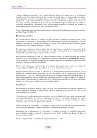 DERECHO PENAL • • •




     Además, señala que se cumplirá entre los días sábados y domingos, de modo que no se perjudique la
     jornada normal de su trabajo habitual, lo que consideramos positivo, pues se tiene cuidado en no afectar
     el tiempo de las funciones remuneradas, dándose una compatibilidad entre el trabajo penal y el trabajo
     profesional. La ley también permite que se pueda autorizar al condenado que preste estos servicios en
     días útiles semanales, proveyéndose el caso en que el condenado no pueda hacerlo los días sábados y
     domingos. Nuestra norma a diferencia de otras legislaciones no ha tomado en cuenta los días feriados, no
     precisando la exposición de motivos el por qué de esta decisión.

     Nuestra disposición penal también precisa el mínimo y el máximo de las jornadas de servicios semanales:
     de 10 a 156 (art. 34º del C.P.).

     Limitación de días libres

     La finalidad de esta pena está en sustituir las penas privativas de libertad de corta duración, con el
     objetivo que el condenado no sea perturbado ni afectado en su personalidad. De esta manera, con esta
     sanción no se le aleja de su trabajo ni se rompen los vínculos con su familia; a lo más permanece privado
     de recreación los días sábados, domingos y feriados.

     Un sector de la doctrina ha hecho mención que esta clase de pena presenta los inconvenientes de la
     prisión celular, acrecentado por dos agravantes: brevedad e intermitencia. A esto se ha agregado la
     absoluta falta de condiciones para la ejecución de la medida.

     Particularmente, creemos que si bien esta norma es un reto en cuanto a su posible ejecución, por lo menos
     con ella se evita la degradación de la personalidad del penado, producto de la prisionización. Además,
     que al no alejarse al condenado de su centro de trabajo se evita que su familia sufra alguna alteración
     económica que acarrearía mayores problemas.

     Nuestro C.P. establece un mínimo de diez y un máximo de dieciséis horas en total por cada fin de
     semana, a diferencia del brasileño que se fija en cinco horas diarias (diez semanales).

     La pena de limitación de días libres se extenderá de 10 a 156 jornadas de limitación semanales, que se
     cumplirá en un establecimiento organizado con fines educativos y sin las características de un centro
     carcelario (art. 35º del C.P.). Precisamente éste es uno de los aspectos más cuestionados de la pena de
     limitación de días libres, pues se considera que los siempre reducidos recursos económicos de los que se
     puede disponer, imposibilitaría la organización de los establecimientos en número suficiente, además que
     quizás no se podría contar con el personal especializado suficiente.

     Inhabilitación

     La inhabilitación de acuerdo al Código Penal (art. 36º), al ser prevista dentro de las penas limitativas de
     derecho adquiere la categoría de pena principal, salvo los supuestos de los artículos 39º y 40º en que
     constituye una pena accesoria.

     Algunos autores consideran que estas penas tienen mayor certificado en la prevención, ya que priva al
     sentenciado de la práctica de ciertas actividades en que se muestra irresponsable o peligroso (prevención
     especial); otros, sostienen que estas penas son pasibles de crítica pues, al retirar la posibilidad de trabajo,
     se presenta como más aflictiva que las penas detentivas.

     Con ella se afecta en cierto modo a la libertad del sentenciado, en relación con la facultad de ejercitar
     ciertos derechos, desempeñar cargos o profesiones o ejecutar una determinada actividad.

     Entendemos que ha sido positivo, en cierto modo, el establecer un límite a la inhabilitación principal,
     pues al dársele el carácter temporal, se humaniza el rigor de las prohibiciones, dejando de lado las
     sanciones indeterminadas.

     Nuestro Código extiende la inhabilitación principal de 6 meses a 5 años.




                                                     • 280 •
 