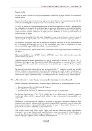 • • • BALOTARIO DESARROLLADO PARA EL EXAMEN DEL CNM


       Pena de multa

       La pena de multa consiste en la obligación impuesta al condenado, de pagar al estado una determinada
       suma de dinero.

       La pena de multa es prevista por diversas legislaciones bajo distintos sistemas (clásico, temporal, día-
       multa); nuestro Código Penal acoge el sistema de días-multa (art. 41º del C.P).

       Un sector de la doctrina considera algunas ventajas de la pena de multa como el respeto a la personalidad
       del condenado, preservándolo de la cárcel; el que no arranca al delincuente de su profesión, familia o
       demás relaciones sociales, no lo discrimina ante el público. Por tanto, no comporta ningún peligro de
       contagio criminal. Además, a diferencia de la pena privativa de libertad, no acarrea gastos económicos al
       Estado sino que los aporta.

       Para determinar la cantidad de los días-multa el juez deberá tomar en cuenta el menor o el mayor grado de
       injusto, el grado de responsabilidad más o menos intenso y las demás circunstancias legales y judiciales.

       En la doctrina se considera que el juez al establecer el número de días-multa no se debe dejar influenciar
       por el patrimonio del condenado, pues en esta fase inicial sólo se podrá tomar en consideración el grado
       de responsabilidad, la gravedad de la conducta y otras circunstancias.

       Para la determinación del importe del día-multa se tomará en cuenta el ingreso diario del condenado (art.
       43º del C.P.).

       El importe no podrá ser menor del 25% ni mayor del 50% del ingreso diario del condenado, cuando viva
       exclusivamente de su trabajo.

       Si bien la multa debe pagarse dentro de los diez días de pronunciada la sentencia (art. 44º del C.P.), el
       Código prevé el supuesto que el condenado tenga la dificultad de pagar, en cuyo caso el Juez, a pedido
       del condenado y de acuerdo a las circunstancias, podrá permitir que el pago se efectúe en cuotas
       mensuales.

       En cuanto al cobro de la multa, al igual que la disposición del C.P. brasileño, se señala que se podrá
       efectuar mediante el descuento de la remuneración del condenado: a) cuando se aplica aisladamente; b)
       cuando se aplica acumulativamente con pena limitativa de derechos; o c) fuere concedida la suspensión
       condicional de la pena, siempre conforme a los límites previstos en el artículo 42º de la normativa penal.


745.   ¿Qué debe tener en cuenta el juez al momento de fundamentar y determinar la pena?

       El Juez, al momento de fundamentar y determinar la pena, deberá tener en cuenta los siguientes criterios:

       1.   Las carencias sociales que hubiere sufrido el agente;
       2.   Su cultura y sus costumbres; y
       3.   Los intereses de la víctima, de su familia o de las personas que de ella dependen

       En el primer inciso del art. 45º del C.P. se establece que el Juez debe tomar en cuenta las “carencias
       sociales que hubiere sufrido el agente”, dando cabida a lo que se denomina corresponsabilidad o co-
       culpabilidad.

       El Estado es el que determina qué conducta es prohibida; es pues quien criminaliza la conducta, quien
       establece lo que es delito. Además, siendo el Estado el que prescribe la pena resulta coherente afirmar que
       tanto pena como delito son su producto. Si bien es cierto, el sujeto es el que realiza el delito, no es su
       producto. De esta manera, “el delito” es una “construcción”.

       Si se parte del criterio, como lo hace nuestro Código Penal, que para imponer una pena el sujeto debe ser
       responsable, esto es, que el sujeto pueda responder frente a tareas concretas que le exige el sistema, se
       entiende que el ordenamiento jurídico no puede exigir si no ha proporcionado o no se dan las condiciones
       necesarias para que la persona pueda asumir una tarea determinada.


                                                      • 281 •
 