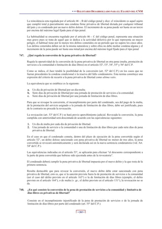 • • • BALOTARIO DESARROLLADO PARA EL EXAMEN DEL CNM


       La reincidencia esta regulada por el artículo 46 – B del código penal y dice: el reincidente es aquel sujeto
       que cumplió total p parcialmente una condena firme privativa de libertad dictada por cualquier tribunal
       del país y es condenado por un nuevo delito doloso. El incremento de su pena puede ser hasta en un tercio
       por encima del máximo legal fijado para el tipo penal.

       La habitualidad se encuentra regulado por el articulo 46 – C del código penal, representa una situación
       mas grave pues se trata de aquel que se dedica a la actividad delictiva por lo que representa un mayor
       peligro, el habitual tiene por lo menos tres delitos cometidos en un periodo que no supera los cinco años.
       Los delitos cometidos deben ser de la misma naturaleza y sobre ellos no debe mediar condena alguna y el
       incremento de la pena puede ser hasta una mitad por encima del máximo legal fijado para el tipo penal

747.   ¿Qué regula la conversión de la pena privativa de libertad?

       Regula la operatividad de la conversión de la pena privativa de libertad en otra pena (multa, prestación de
       servicios a la comunidad o limitación de días libres) en el artículo 52º, 53º, 54º, 55º y 56º del C.P.

       Como se indica, el Juez tendrá la posibilidad de la conversión (art. 52º del C.P.) en los casos que no
       fueran procedentes la condena condicional o la reserva del fallo condenatorio. Esta norma constituye una
       expresión del criterio de recurrir a la pena privativa de libertad como ultima ratio.

       La equivalencia que se establece es la siguiente:

       a. Un día de privación de libertad por un día-multa.
       b. Siete días de privación de libertad por una jornada de prestación de servicios a la comunidad.
       c. Siete días de privación de libertad por una jornada de limitación de días libres.

       Para que se revoque la conversión, el incumplimiento por parte del condenado, sea del pago de la multa,
       de la prestación del servicio asignado o la jornada de limitación de días libres, debe ser justificado, pues
       de lo contrario no procede la revocación.

       La revocación (art. 53º del C.P.) se hará previo apercibimiento judicial. Revocada la conversión, la pena
       cumplida con anterioridad será descontada de acuerdo con las equivalencias siguientes:

       1.   Un día de multa por cada día de privación de libertad.
       2.   Una jornada de servicio a la comunidad o una de limitación de días libres por cada siete días de pena
            privativa de libertad.

       En el caso en que el condenado cometa, dentro del plazo de ejecución de la pena convertida según el
       artículo 52°, un delito doloso sancionado con pena privativa de libertad no menor de tres años, la pena
       convertida se revocará automáticamente y será declarada así en la nueva sentencia condenatoria (vid. Art.
       54º del C.P.).

       Las equivalencias indicadas en el artículo 53°, se aplicarán para efectuar “el descuento correspondiente a
       la parte de pena convertida que hubiese sido ejecutada antes de la revocatoria”.

       El condenado deberá cumplir la pena privativa de libertad impuesta por el nuevo delito y la que resta de la
       primera sentencia.

       Resulta destacable que para revocar la conversión, el nuevo delito debe estar sancionado con pena
       privativa de libertad, esto es, que si la sanción prevista fuera la de prestación de servicios a la comunidad
       (así el caso del delito previsto en el artículo 163°) o la de limitación de días libres (ejemplo, el delito
       previsto en el artículo 164°), o de multa (v. gr., el delito previsto en el artículo 131°), la revocación no se
       da.

748.   ¿En qué consiste la conversión de la pena de prestación de servicios a la comunidad y limitativa de
       días libres en privativas de libertad?

       Consiste en el incumplimiento injustificado de la pena de prestación de servicios o de la jornada de
       limitación de días-libres por parte del condenado (art. 55º del C.P.).


                                                       • 283 •
 