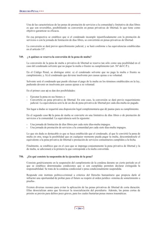 DERECHO PENAL • • •




       Una de las características de las penas de prestación de servicios a la comunidad y limitativa de días libres
       es que son reversibles, posibilitando su conversión en penas privativas de libertad, lo que tiene como
       objetivo garantizar su eficacia.

       En esa perspectiva se establece que si el condenado incumple injustificadamente con la prestación de
       servicios o con la jornada de limitación de días libres, se convertirán en penas privativas de libertad.

       La conversión se dará previo apercibimiento judicial, y se hará conforme a las equivalencias establecidas
       en el artículo 53º.

749.   ¿A quiénes se reserva la conversión de la pena de multa?

       La conversión de la pena de multa a privativa de libertad se reserva tan sólo como una posibilidad en el
       caso del condenado solvente que no pague la multa o frustre su cumplimiento (art. 56º del C.P.).

       En el Código Penal, se distingue entre: a) el condenado solvente que no paga la multa o frustra su
       cumplimiento; y. b) el condenado que deviene insolvente por causas ajenas a su voluntad.

       Solvente será el condenado que puede efectuar el pago de la multa en los términos establecidos en la ley,
       pudiendo devenir en insolvente por causas ajenas a su voluntad.

       En el primer caso a) se dan dos posibilidades:

       -   Ejecutar la pena en sus bienes; o
       -   Convertirla en pena privativa de libertad. En este caso, la conversión se dará previo requerimiento
           judicial. La equivalencia será la de un día de pena privativa de libertad por cada día-multa no pagado.

       Sin lugar a dudas se requerirá una disposición legal complementaria que dé pautas para su cumplimiento.

       En el segundo caso b) la pena de multa se convierte en una limitativa de días libres o de prestación de
       servicios a la comunidad. La equivalencia será la siguiente:

       -   Una jornada de limitación de días libres por cada siete días-multa impagos.
       -   Una jornada de prestación de servicios a la comunidad por cada siete días-multa impagos.

       Lo que sin duda es destacable es que se haya establecido que el condenado, al que le convirtió la pena de
       multa en otra, tenga la posibilidad que en cualquier momento pueda pagar la multa, descontándosele el
       equivalente a la pena privativa de libertad o prestación de servicios comunitarios cumplidos a la fecha.

       Finalmente, se establece que en el caso que se imponga conjuntamente la pena privativa de libertad y la
       de multa, se adicionará a la primera la que corresponde a la multa convertida.

750.   ¿En qué consiste la suspensión de la ejecución de la pena?

       Consiste genéricamente en la suspensión del cumplimiento de la condena durante un cierto período en el
       que se establece determinadas condiciones que si son cumplidas permiten declarar extinguida la
       responsabilidad. Se trata de la condena condicional o pena condicionalmente suspendida.

       Responde este instituto político-criminal a criterios del Derecho humanitario que propicia darle al
       infractor una oportunidad de probar para el futuro su respeto al orden jurídico -sistema de sometimiento a
       prueba-.

       Existen diversas razones para evitar la aplicación de las penas privativas de libertad de corta duración.
       Ellas desocializan antes que favorecer la resocialización del presidiario. Además, las penas cortas de
       prisión se prevén para delitos poco graves, para los cuales bastarían penas menos traumáticas.




                                                        • 284 •
 