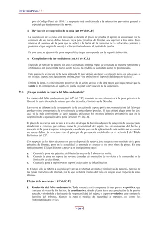 DERECHO PENAL • • •


            por el Código Penal de 1991. La respuesta está condicionada a la orientación preventiva general o
            especial que fundamentaría la sursis.

       o    Revocación de suspensión de la pena (art. 60º del C.P.)

        La suspensión de la pena será revocada si durante el plazo de prueba el agente es condenado por la
        comisión de un nuevo delito doloso, cuya pena privativa de libertad sea superior a tres años. Poco
        interesa el cuantum de la pena que se aplicó o la fecha de la comisión de la infracción (anterior o
        posterior al que originó la sursis) o si fue realizado durante el periodo de prueba.

        En este caso, se ejecutará la pena suspendida y la que corresponda por la segunda infracción.

       o    Cumplimiento de las condiciones (art. 61º del C.P.)

        Expirado el período de prueba sin que el condenado infrinja reglas de conducta de manera persistente y
        obstinada o, sin que cometa nuevo delito doloso, la condena se considera como no pronunciada.

        Esto supone la extinción de la pena aplicada. El juez deberá declarar la extinción pero, en todo caso, si
        no lo hace, la pena será igualmente extinta, pues “esa extinción no depende del despacho judicial”.

        Extinta la pena, el conocimiento posterior de un delito doloso o de otra razón que haga pensar que la
        sursis no le correspondía al sujeto, no puede originar la revocación de la suspensión.

751.   ¿En qué consiste la reserva del fallo condenatorio?

       La reserva del fallo condenatorio (art. 62º del C.P.) consiste en una alternativa a la pena privativa de
       libertad de corta duración lo mismo que a las de multa y limitativas de Derecho.

       La reserva se diferencia de la suspensión de la ejecución de la pena por la no pronunciación del fallo que
       produce como consecuencia la no existencia de antecedentes penales. El juez deberá elegir entre las dos,
       cuál es la más conveniente al caso juzgado, utilizando los mismos criterios preventivos que en la
       suspensión de la ejecución de la pena (artículo 57º, inc. 2).

       El plazo de la reserva será de uno a tres años desde que la decisión adquiere la categoría de cosa juzgada,
       atendiendo a criterios preventivos como la personalidad del sujeto, las circunstancias del hecho y
       duración de la pena a imponer o impuesta, a condición que con la aplicación de esta medida no se cometa
       un nuevo delito. Se relaciona con el principio de prevención establecido en el artículo I del Título
       Preliminar del C.P.

       Con respecto de los tipos de penas en que se dispondrá la reserva, ésta surgirá como sustituto de la pena
       privativa de libertad, pero en la actualidad la sentencia es abarcar a los otros tipos de penas. En este
       sentido nuestro Código dispone la reserva en los siguientes casos:

       a.    Cuando la pena sea privativa de libertad no mayor de 3 años o con multa.
       b.    Cuando la pena no supera las noventa jornadas de prestación de servicios a la comunidad o de
             limitación de días libres.
       c.    Cuando la pena a imponerse no supere los dos años de inhabilitación.

       El Código sólo se refiere a las penas privativas de libertad, de multa y limitativas de derecho, pero no de
       las penas restrictivas de libertad, por lo que no habrá reserva del fallo en ningún caso respecto de estas
       últimas.

       Efectos de la reserva (art. 63º del C.P.)

       1.   Resolución del fallo condenatorio: Toda sentencia está compuesta de tres partes: expositiva, que
            contiene el relato de los hechos; la considerativa, donde el juez hace una apreciación de la prueba
            actuada, valorándola y declarando la responsabilidad del sujeto; y la parte resolutiva, que contiene la
            decisión del tribunal, fijando la pena o medida de seguridad a imponer, así como las
            responsabilidades civiles.


                                                      • 286 •
 