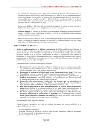 • • • BALOTARIO DESARROLLADO PARA EL EXAMEN DEL CNM



               En la reserva del fallo (“probation”) el juez sólo se abstiene de dictar la parte resolutiva, pero se
               consideran tanto la parte expositiva como la considerativa en donde se declara la responsabilidad del
               agente. Creemos que esto no implica no resolver, sino solamente no fijar la pena. En este sentido, es
               recomendable que se resuelva suspender el fallo abriendo un periodo de prueba en la que se
               establecen las reglas de conducta que el sujeto tendrá que cumplir. Del mismo modo, se establecerán
               las consecuencias civiles derivadas del delito.

               En la reserva del fallo, a diferencia de la suspensión de la ejecución de la pena, lo que se suspende es
               la determinación de la pena y no su cumplimiento, en la que sí existe pena.

     2.        Registro Judicial: Su finalidad no es otra que la de proporcionar información acerca de condenas a
               penas y a medidas, para la rehabilitación del sujeto, a través de un certificado de conducta llamado
               certificado de antecedentes penales.

               Debido al obstáculo que ofrecen al sujeto los antecedentes penales para su normal desenvolvimiento
               social, el legislador ha optado por suspender su inscripción en el Registro Judicial, sólo para el caso
               de la reserva del fallo condenatorio, lo que nos parece positivo.

Reglas de conducta (art. 64º del C.P.)

1.    Reglas de conducta en la reserva del fallo condenatorio.- El Código establece que al disponer la
      reserva del fallo, se impondrán reglas de conducta que conformará el periodo de prueba. Estas reglas
      son las mismas que las indicadas para la suspensión de la ejecución de la pena y tienen un carácter
      preventivo especial, es decir, educador y reintegrador. Al parecer es favorable que no se establezcan
      obligaciones en forma genérica que pueden suponer para el sometido a ellas, un control y una molestia
      adicionales que le dificulte en su normal desenvolvimiento o libertad. En este sentido, las reglas no
      pueden imponer al sujeto cargas inexigibles.

      Las reglas señaladas en nuestro código son las siguientes:

          a.      Prohibición de frecuentar determinados lugares.- Referido a determinados lugares que pueden
                  ser considerados como ambientes nocivos, con la finalidad de evitar la comisión de un nuevo
                  delito. Por ejemplo: bares, casas de juego, prostíbulos, etc.
          b.      Prohibición de ausentarse del lugar donde reside sin autorización del Juez.- Tiene como
                  finalidad hacer efectivas las reglas de conducta impuestas y que puedan ser controladas.
          c.      Comparecer mensualmente al juzgado, personal y obligatoriamente, para informar y
                  justificar sus actividades.- Esta medida permite al Juez que conoce del caso, fiscalizar y orientar
                  al agente de modo que no haga innecesaria esta institución.
          d.      Reparar los daños ocasionados por el delito, salvo que demuestre que esté imposibilitado de
                  hacerlo.- Esta se refiere a la reparación que debe hacer el sujeto hasta donde le sea posible. Dicha
                  regla refuerza el deber de indemnizar los daños que impone el Derecho Civil.
          e.      Que el agente no tenga en su poder objetos susceptibles de facilitar la realización de otro
                  delito.- Con la finalidad de prevenir nuevos delitos, el Juez puede prior la tenencia de armas o de
                  cualquier otro objeto que pudiera servirle de ocasión o estímulo para cometer nuevos delitos.
          f.      Las demás reglas de conducta que el Juez estime convenientes para la rehabilitación social
                  de agente, siempre que no atenten contra la dignidad.- Aquí se consideran todas las demás
                  reglas que no se encuentren indicadas expresamente, pero que el Juez la tome como necesarias
                  siguiendo los criterios preventivos que mantiene este Código.

      Incumplimiento de las reglas de conducta

      Cuando el agente incumpliere las reglas de conducta impuestas, por razones atribuibles a su
      responsabilidad, el Juez podrá:

      1.        Hacerle una severa advertencia;
      2.        Prorrogar el régimen de prueba sin exceder la mitad del plazo inicialmente fijado. En ningún caso
                la prórroga acumulada sobrepasará de tres años; o,
      3.        Revocar el régimen de prueba.


                                                         • 287 •
 