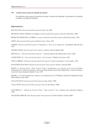 DERECHO PENAL • • •


759.   ¿Cuáles son las causas de extinción de la pena?

       Se consideran como causas de extinción de la pena, la muerte del condenado, la prescripción, la amnistía,
       el indulto y el perdón del ofendido.




BIBLIOGRAFÍA

BACIGALUPO, Derecho penal-Parte general, Lima, Ara, 2004.

BRAMONT-ARIAS TORRES, Luis Miguel., Derecho penal-Parte general, Lima, Ed. Santa Rosa, 2000.

BERDUGO GOMEZ DE LA TORRE, Lecciones de Derecho penal-Parte general, Barcelona, Praxis, 1999.

CREUS, Derecho penal-Parte general, Buenos Aires, Astrea, 1997.

JAKOBS, Derecho penal-Parte general. Fundamento y teoría de la imputación, 2ºed.Madrid, Marcial pons,
1997.

MUÑOZ CONDE, Derecho penal. Parte General, valencia, Tirant lo Blanch 2002.

MIR PUIG, S., “Derecho Penal-Parte General”, 7ª Edición, Buenos aires-Montevideo, B de F, 2005.

LUZÓN PEÑA, D., “Curso de Derecho Penal – Parte General”, Madrid, Universitas, 1996.

PEÑA CABRERA, Tratado de Derecho penal-Parte general. Estudio programático, Lima, Grijley, 1997.

QUINTEROS OLIVARES, Manual de derecho penal. Parte general, Navarra, Aranzadi 2000.

ROXIN, C., Derecho Penal – Parte General. Tomo I (Fundamentos. La estructura de la teoría del delito),
Traducción de la 2ª Edición Alemana y Notas por Diego Manuel Luzón Peña, Miguel Díaz y García Conlledo y
Javier De Vicente Remesal, Madrid, Civitas, 1997

ROXIN, C. La Autoría mediata por dominio en la Organización. En: Problemas Actuales de Dogmática Penal,
ARA Editores, Lima, 2004

VILLAVICENCIO, Derecho penal-Parte general, Lima, Grijley, 2006.

VILLA STEIN, Derecho penal-Parte general, Lima, Ed. San Marcos, 2000.


ZAFFARONI, E., “Manual de Derecho Penal – Parte General”, Vol. I, Buenos aires, Ediciones Jurídicas,
1998.

ZUGALDÍA ESPINAR, José. Derecho penal. Parte general. ed. Tirant lo blanch. Valencia 2004.




                                                    • 290 •
 