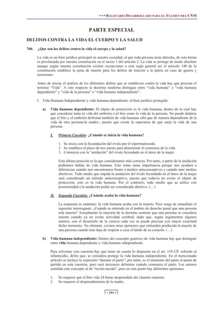 • • • BALOTARIO DESARROLLADO PARA EL EXAMEN DEL CNM


                                         PARTE ESPECIAL
DELITOS CONTRA LA VIDA EL CUERPO Y LA SALUD
760.   ¿Que son los delitos contra la vida el cuerpo y la salud?

       La vida es un bien jurídico principal en nuestra sociedad, al que toda persona tiene derecho, de esta forma
       es proclamada por nuestra constitución en el inciso 1 del artículo 2. La vida se protege de modo absoluto
       aunque según nuestra constitución existen excepciones a esta regla general así el artículo 140 de la
       constitución establece la pena de muerte para los delitos de traición a la patria en caso de guerra y
       terrorismo.

       Antes de iniciar el análisis de los diferentes delitos que se establecen contra la vida hay que precisar el
       termino “Vida”. A este respecto la doctrina moderna distingue entre “vida humana” o “vida humana
       dependiente” y “vida de la persona” o “vida humana independiente”.

       I. Vida Humana Independiente y vida humana dependiente: el bien jurídico protegido.

          a)   Vida humana dependiente: El objeto de protección es la vida humana, dentro de la cual hay
               que considerar tanto la vida del embrión o el feto como la vida de la persona. No puede dudarse
               que el feto y el embrión disfrutan también de vida humana sólo que de manera dependiente de la
               vida de otra persona-la madre-, puesto que existe la esperanza de que surja la vida de una
               persona.

               I.    Primera Cuestión: ¿Cuándo se inicia la vida humana?

                     1. Se inicia con la fecundación del óvulo por el espermatozoide.
                     2. Se establece el plazo de tres meses para determinar el comienzo de la vida.
                     3. Comienza con la “anidación” del óvulo fecundado en el útero de la mujer.

                     Esta última posición es la que consideramos más correcta. Por tanto, a partir de la anidación
                     podremos hablar de vida humana. Esto toma suma importancia porque nos ayudará a
                     diferenciar cuándo nos encontramos frente a medios anticonceptivos y cuándo ante medios
                     abortivos. Todo medio que impida la anidación del óvulo fecundado en el útero de la mujer
                     será considerado un método anticonceptivo, puesto que todavía no existe el objeto de
                     protección, esto es la vida humana. Por el contrario, todo medio que se utilice con
                     posterioridad a la anidación podrá ser considerado abortivo. (…)

               II.   Segunda Cuestión: ¿Cuándo acaba la vida humana?

                     La respuesta es unánime: la vida humana acaba con la muerte. Pero surge de inmediato el
                     siguiente interrogante: ¿Cuándo se entiende en el ámbito de derecho penal que una persona
                     está muerta? Actualmente la mayoría de la doctrina sostiene que una persona se considera
                     muerta cuando ya no existe actividad cerebral, dado que, según argumentan algunos
                     autores, con el desarrollo de la ciencia cada vez se puede precisar con mayor exactitud
                     dicho momento. No obstante, existen otras opiniones que entienden producida la muerte de
                     una persona cuando ésta deja de respirar o cesa el latido de su corazón. (…)

          b)   Vida humana independiente: Dentro del concepto genérico de vida humana hay que distinguir
               entre vida humana dependiente y vida humana independiente.

               Para solventar esta cuestión hay que tener en cuenta lo dispuesto en el art. 110 CP, referido al
               infanticidio, delito que, se considera protege la vida humana independiente. En el mencionado
               artículo se incluye la expresión “durante el parto”; por tanto, es el momento del parto el punto de
               partida en esta cuestión, pero será necesario delimitar cuándo comienza el parto. Los autores
               asimilan este concepto al de “recién nacido”, pero en este punto hay diferentes opiniones.

               1.    Se requiere que el feto vida 24 horas desprendido del claustro materno.
               2.    Se requiere el desprendimiento de la madre.

                                                     • 291 •
 