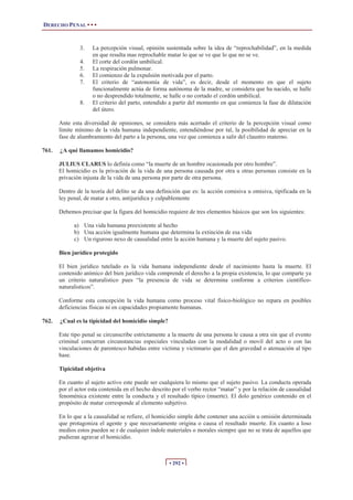 DERECHO PENAL • • •


               3.    La percepción visual, opinión sustentada sobre la idea de “reprochabilidad”, en la medida
                     en que resulta mas reprochable matar lo que se ve que lo que no se ve.
               4.    El corte del cordón umbilical.
               5.    La respiración pulmonar.
               6.    El comienzo de la expulsión motivada por el parto.
               7.    El criterio de “autonomía de vida”, es decir, desde el momento en que el sujeto
                     funcionalmente actúa de forma autónoma de la madre, se considera que ha nacido, se halle
                     o no desprendido totalmente, se halle o no cortado el cordón umbilical.
               8.    El criterio del parto, entendido a partir del momento en que comienza la fase de dilatación
                     del útero.

       Ante esta diversidad de opiniones, se considera más acertado el criterio de la percepción visual como
       límite mínimo de la vida humana independiente, entendiéndose por tal, la posibilidad de apreciar en la
       fase de alumbramiento del parto a la persona, una vez que comienza a salir del claustro materno.

761.   ¿A qué llamamos homicidio?

       JULIUS CLARUS lo definía como “la muerte de un hombre ocasionada por otro hombre”.
       El homicidio es la privación de la vida de una persona causada por otra u otras personas consiste en la
       privación injusta de la vida de una persona por parte de otra persona.

       Dentro de la teoría del delito se da una definición que es: la acción comisiva u omisiva, tipificada en la
       ley penal, de matar a otro, antijuridica y culpablemente

       Debemos precisar que la figura del homicidio requiere de tres elementos básicos que son los siguientes:

             a) Una vida humana preexistente al hecho
             b) Una acción igualmente humana que determina la extinción de esa vida
             c) Un riguroso nexo de causalidad entre la acción humana y la muerte del sujeto pasivo.

       Bien jurídico protegido

       El bien jurídico tutelado es la vida humana independiente desde el nacimiento hasta la muerte. El
       contenido anímico del bien jurídico vida comprende el derecho a la propia existencia, lo que comparte ya
       un criterio naturalistico pues “la presencia de vida se determina conforme a criterios científico-
       naturalisticos”.

       Conforme esta concepción la vida humana como proceso vital físico-biológico no repara en posibles
       deficiencias físicas ni en capacidades propiamente humanas.

762.   ¿Cual es la tipicidad del homicidio simple?

       Este tipo penal se circunscribe estrictamente a la muerte de una persona le causa a otra sin que el evento
       criminal concurran circunstancias especiales vinculadas con la modalidad o movil del acto o con las
       vinculaciones de parentesco habidas entre victima y victimario que el den gravedad o atenuación al tipo
       base.

       Tipicidad objetiva

       En cuanto al sujeto activo este puede ser cualquiera lo mismo que el sujeto pasivo. La conducta operada
       por el actor esta contenida en el hecho descrito por el verbo rector “matar” y por la relación de causalidad
       fenoménica existente entre la conducta y el resultado típico (muerte). El dolo genérico contenido en el
       propósito de matar corresponde al elemento subjetivo.

       En lo que a la causalidad se refiere, el homicidio simple debe contener una acción u omisión determinada
       que protagoniza el agente y que necesariamente origina o causa el resultado muerte. En cuanto a loso
       medios estos pueden se r de cualquier índole materiales o morales siempre que no se trata de aquellos que
       pudieran agravar el homicidio.



                                                      • 292 •
 
