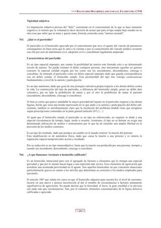 • • • BALOTARIO DESARROLLADO PARA EL EXAMEN DEL CNM


       Tipicidad subjetiva

       La imputación subjetiva precisa del “dolo” consistente en el conocimiento de lo que se hace momento
       cognitivo, lo mismo que la voluntad es decir decisión de actuar que para el tipo simple bajo estudio no es
       otra cosa que saber que se mata y querer mata, formula conocida como “animus necandi”.

763.   ¿Qué es el parricidio?

       El parricidio es el homicidio agravado por el conocimiento que tuvo el agente del vínculo de parentesco
       consanguíneo en línea recta que lo unía a la victima o por el conocimiento del vínculo jurídico existente
       con ella por acto de matrimonio civil, adopción civil o concubinato legalmente amparado.

       Características del parricidio

       Es un tipo especial impropio, por cuanto la posibilidad de autoría esta limitada solo a un determinado
       circulo de autores. No puede cometer el delito cualquier persona, sino únicamente aquellas en quienes
       concurre la especial calidad exigida por ley como son los ascendientes, descendientes, cónyuge o
       concubino. Se entiende al parricidio como un delito especial impropio dado que guarda correspondencia
       con un delito común, el homicidio simple. Esta peculiaridad del tipo trae consigo consecuencias
       fundamentales a nivel de la autoría y participación.

       Es un tipo autónomo, dado que goza de una jerarquía valorativa propia respecto a los demás delitos contra
       la vida. La construcción del tipo de parricidio, a diferencia del homicidio simple, posee un doble dato
       valorativo, por un lado la prohibición de matar y por el otro la prohibición de matar al pariente
       (ascendiente, descendiente, cónyuge o concubino).

       Si bien es cierto que parece indudable la mayor gravedad del injusto en el parricidio respecto a las demás
       figuras, hecho que seria una honda repercusión en lo que atañe a la autoría y participación del delito sub.
       examine, también es meridianamente claro que la resolución del problema aludido tiene que arreglarse
       según prescripciones contenidas en la parte general (articulo 26º). (…)

       Al igual que el homicidio simple el parricidio es un tipo no referenciado, no requiere ni alude a una
       especial circunstancia de tiempo, lugar, modo u ocasión. Asimismo, el tipo no se detiene en exigir una
       determinada utilización de medios o instrumentos por lo que ha de entender una amplia libertad en la
       precisión de los medios comisitos.

       Es un tipo de resultado, dado que produce un cambio en el mundo exterior: la muerte del pariente.
       Esta modificación es de naturaleza física, dado que causa la muerte a una persona y es notoria la
       separación espacio-temporal entre acción y resultado.

       Por su redacción es un tipo monosubjetivo, basta que la muerte sea producida por una persona, siempre y
       cuando sea ascendiente, descendiente, cónyuge o concubino.

764.   ¿A que llamamos Asesinato u homicidio calificado?

       Es un homicidio intencional pero con el agregado de factores o elementos que le otorgan una especial
       gravedad y que por lo mismo hacen lugar a una represión más severa. Esos elementos de agravación que
       acreditan una acentuada perversidad en el agente. Son aquellos homicidios en que concurren situaciones
       particularmente graves en cuanto a los móviles que determinan su comisión o los medios empleados para
       ejecutarlo.

       El articulo 108º que señala los casos en que el homicidio adquiere para nuestra ley el nivel de asesinato,
       incurre en una nueva y penosa incorrección al dar el nombre de circunstancias a factores sumamente
       significativos de agravación. No puede decirse que la ferocidad, el lucro, la gran crueldad o la alevosía
       son nada más que circunstancias. Son, por el contrario elementos consustanciales de la figura delictiva
       calificadas o agravada.




                                                     • 293 •
 
