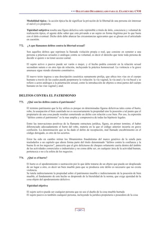 • • • BALOTARIO DESARROLLADO PARA EL EXAMEN DEL CNM


       Modalidad típica.- la acción típica ha de significar la privación de la libertad de una persona sin interesar
       el móvil y/o propósito.

       Tipicidad subjetiva resulta una figura delictiva solo reprimible a titulo de dolo, conciencia y voluntad de
       realización típica, el agente debe saber que esta privando a un sujeto en forma ilegitima por lo que basta
       con el dolo eventual. Dicho dolo debe abarcar las circunstancias agravantes que se glosan en el articulado
       en cuestión.

772.   ¿A que llamamos delitos contra la libertad sexual?

       Son aquellos delitos que reprimen la llamada violación propia o real, que consiste en someter a una
       persona a prácticas sexuales o análogas contra su voluntad, es decir el derecho que tiene toda persona de
       decidir si quiere o no tener acceso carnal.

       El sujeto activo o pasivo puede ser varón o mujer, y el hecho podría consistir en la relación sexual
       secundum natura o en otro tipo de relación, incluyendo la práctica homosexual. La violencia o la grave
       amenaza sigue siendo elemento constitutivo.

       El nuevo texto ingresa a una descripción casuística sumamente prolija, que ubica tres vías en el cuerpo
       humano a través de las cuales puede perpetrarse la violación: la vía vaginal, la vía anal y la vía bucal y se
       refiere a actos análogos a la penetración sexual, como la introducción de objetos u otras partes del cuerpo
       humano en las vías vaginal y anal.


DELITOS CONTRA EL PATRIMONIO
773.   ¿Qué son los delitos contra el patrimonio?

       El termino patrimonio que la ley utiliza es porque en determinadas figuras delictivas tales como el hurto,
       robo, la usurpación el bien cautelado no es necesariamente la propiedad sino la posesión a tal punto que el
       propietario de una cosa puede resultar cometiendo un delito con relación a ese bien. Por eso, la expresión
       “delitos contra el patrimonio” es la mas amplia y comprensiva de todas las hipótesis legales.

       Entre las innovaciones positivas de la flamante estructura jurídica, figura, en primer termino, el haber
       diferenciado adecuadamente el hurto del robo, materia en la que el código anterior incurría en grave
       confusión. La denominación que se ha dado el delito de receptación, mal llamado encubrimiento en el
       código derogado, es otro de los aciertos.

       Error ha sido en cambio retirar los libramientos fraudulentas del marco genérico de la estafa para
       trasladarlos a un capitulo que ahora forma parte del titulo denominado “delitos contra la confianza y la
       buena fe en los negocios”, parecería que el giro delictuoso de cheques solamente caería dentro del ámbito
       de las actividades comerciales o industriales y no como debe ser, en cualquier área de la actividad human,
       pertenezca o no a la esfera de los negocios.

774.   ¿Qué es el hurto?

       El hurto es el apoderamiento o sustracción por lo que debe tratarse de un objeto que pueda ser desplazado
       de un lugar a otro, es decir un bien mueble para que se produzca este delito es necesario que no exista
       violencia.
       Se tutela indirectamente la propiedad sobre el patrimonio mueble e indirectamente de la posesión de bien
       mueble, el fundamento de este hecho se desprende de la literalidad de la norma, que exige ajenidad de la
       cosa objeto del apoderamiento delictivo.

       Tipicidad objetiva

       El sujeto activo puede ser cualquier persona que no sea el dueño de la cosa mueble hurtada
       El sujeto pasivo es también cualquier persona, incluyendo la jurídica propietaria o poseedora de la cosa




                                                      • 297 •
 