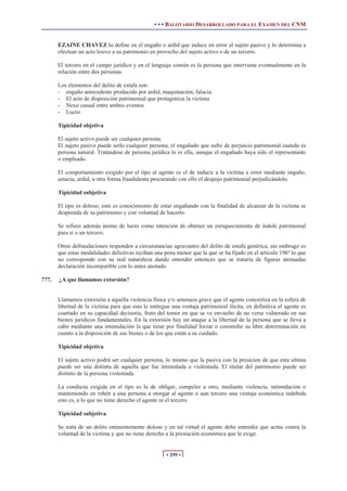• • • BALOTARIO DESARROLLADO PARA EL EXAMEN DEL CNM


       EZAINE CHAVEZ lo define en el engaño o ardid que induce en error al sujeto pasivo y lo determina a
       efectuar un acto lesivo a su patrimonio en provecho del sujeto activo o de un tercero.

       El tercero en el campo jurídico y en el lenguaje común es la persona que interviene eventualmente en la
       relación entre dos personas.

       Los elementos del delito de estafa son:
       - engaño antecedente producido por ardid, maquinación, falacia.
       - El acto de disposición patrimonial que protagoniza la victima
       - Nexo casual entre ambos eventos
       - Lucro

       Tipicidad objetiva

       El sujeto activo puede ser cualquier persona
       El sujeto pasivo puede serlo cualquier persona, el engañado que sufre de perjuicio patrimonial cuando es
       persona natural. Tratándose de persona jurídica lo es ella, aunque el engañado haya sido el representante
       o empleado.

       El comportamiento exigido por el tipo al agente es el de inducir a la victima a error mediante engaño,
       astucia, ardid, u otra forma fraudulenta procurando con ello el despojo patrimonial perjudicándolo.

       Tipicidad subjetiva

       El tipo es doloso, esto es conocimiento de estar engañando con la finalidad de alcanzar de la victima se
       desprenda de su patrimonio y con voluntad de hacerlo.

       Se refiere además ánimo de lucro como intención de obtener un enriquecimiento de índole patrimonial
       para si o un tercero.

       Otras defraudaciones responden a circunstancias agravantes del delito de estafa genérica, sin embrago es
       que estas modalidades delictivas reciban una pena menor que la que se ha fijado en el articulo 196º lo que
       no corresponde con su real naturaleza dando entender entonces que se trataría de figuras atenuadas
       declaración incompatible con lo antes anotado

777.   ¿A que llamamos extorsión?


       Llamamos extorsión a aquella violencia física y/o amenaza grave que el agente concretiza en la esfera de
       libertad de la victima para que esta le entregue una ventaja patrimonial ilícita, en definitiva el agente es
       coartado en su capacidad decisoria, fruto del temor en que se ve envuelto de no verse vulnerado en sus
       bienes jurídicos fundamentales. En la extorsión hay un ataque a la libertad de la persona que se lleva a
       cabo mediante una intimidación la que tiene por finalidad forzar o constreñir su libre determinación en
       cuanto a la disposición de sus bienes o de los que están a su cuidado.

       Tipicidad objetiva

       El sujeto activo podrá ser cualquier persona, lo mismo que la pasiva con la presicion de que esta ultima
       puede ser una distinta de aquella que fue intimidada o violentada. El titular del patrimonio puede ser
       distinto de la persona violentada.

       La conducta exigida en el tipo es la de obligar, compeler a otro, mediante violencia, intimidación o
       manteniendo en rehén a una persona a otorgar al agente o aun tercero una ventaja económica indebida
       esto es, a lo que no tiene derecho el agente ni el tercero.

       Tipicidad subjetiva

       Se trata de un delito eminentemente doloso y en tal virtud el agente debe entender que actúa contra la
       voluntad de la victima y que no tiene derecho a la prestación económica que le exige.


                                                      • 299 •
 
