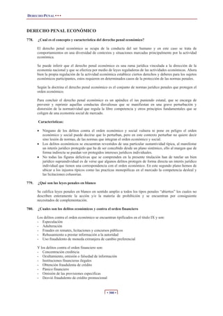 DERECHO PENAL • • •



DERECHO PENAL ECONÓMICO
778.   ¿Cual es el concepto y característica del derecho penal económico?

       El derecho penal económico se ocupa de la conducta del ser humano y en este caso se trata de
       comportamientos en una diversidad de contextos y situaciones marcadas principalmente por la actividad
       económica.

       Se puede inferir que el derecho penal económico es una rama jurídica vinculada a la dirección de la
       economía nacional y que se efectiza por medio de leyes reguladoras de las actividades económicas. Ahora
       bien la propia regulación de la actividad económica establece ciertos derechos y deberes para los sujetos
       económicos participantes, estos requieren en determinados casos de la protección de las normas penales.

       Según la doctrina el derecho penal económico es el conjunto de normas jurídico penales que protegen el
       orden económico.

       Para concluir el derecho penal económico es un apéndice el ius puniendo estatal, que se encarga de
       prevenir y reprimir aquellas conductas disvaliosas que se manifiestan en una grave perturbación y
       distorsión de la normatividad que regula la libre competencia y otros principios fundamentales que se
       coligen de una economía social de mercado.

       Características:

       x Ninguno de los delitos contra el orden económico y social vulnera ni pone en peligro el orden
         económico y social puede decirse que lo perturban, pero en este contexto perturbar no quiere decir
         sino lesión de normas, de las normas que integran el orden económico y social.
       x Los delitos económicos se encuentran revestidos de una particular sustantividad típica, al manifestar
         un interés jurídico protegido que ha de ser concebido desde un plano sistémico, ello al margen que de
         forma indirecta se puedan ver protegidos intereses jurídicos individuales.
       x No todas las figuras delictivas que se comprenden en la presente titulación han de tutelar un bien
         jurídico supraindividual es de verse que algunos delitos protegen de forma directa un interés jurídico
         individual que tienen una correspondencia con el orden económico. En este segundo plano hemos de
         ubicar a los injustos típicos como las practicas monopólicas en el mercado la competencia desleal y
         las licitaciones colusorias.

779.   ¿Qué son las leyes penales en blanco

       Se califica leyes penales en blanco en sentido amplio a todos los tipos penales “abiertos” los cuales no
       describen enteramente la acción y/o la materia de prohibición y se encuentran por consiguiente
       necesitados de complementación.

780.   ¿Cuales son los delitos económicos y contra el orden financiero

       Los delitos contra el orden económico se encuentran tipificados en el titulo IX y son:
       - Especulación
       - Adulteración
       - Fraudes en remates, licitaciones y concursos públicos
       - Rehusamiento a prestar información a la autoridad
       - Uso fraudulento de moneda extranjera de cambio preferencial

       Y los delitos contra el orden financiero son:
       - Concentración crediticia
       - Ocultamiento, omisión o falsedad de información
       - Instituciones financieras ilegales
       - Obtención fraudulenta de crédito
       - Pánico financiero
       - Omisión de las provisiones especificas
       - Desvió fraudulento de crédito promocional


                                                      • 300 •
 