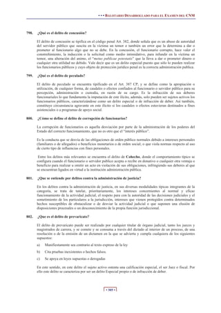 • • • BALOTARIO DESARROLLADO PARA EL EXAMEN DEL CNM



798.   ¿Qué es el delito de concusión?

       El delito de concusión se tipifica en el código penal Art. 382, donde señala que es un abuso de autoridad
       del servidor público que suscita en la víctima un temor o también un error que la determina a dar o
       prometer al funcionario algo que no se debe. En la concusión, el funcionario corrupto, hace valer el
       constreñimiento, la inducción o la solicitud como medio intimidativo, para infundir en la víctima un
       temor, una alteración del animo, el “metus publicae potestatis” que la lleva a dar o prometer dinero o
       cualquier otra utilidad no debido. Vale decir que es un delito especial puesto que sólo lo pueden realizar
       los funcionarios públicos y cuyo objeto de protección jurídico penal es la correcta administración publica.

799.   ¿Qué es el delito de peculado?

       El delito de peculado se encuentra tipificado en el Art. 387 CP, y se define como la apropiación o
       utilización, de cualquier forma, de caudales o efectos confiados al funcionario o servidor público para su
       percepción, administración o custodia, en razón de su cargo. Es la infracción de sus deberes
       funcionariales lo que fundamenta la imputación de este ilícito, además, solo pueden ser sujetos activos los
       funcionarios públicos, caracterizándose como un delito especial o de infracción de deber. Así también,
       constituye circunstancia agravante en este ilícito si los caudales o efectos estuvieran destinados a fines
       asistenciales o a programas de apoyo social.

800.   ¿Cómo se define el delito de corrupción de funcionarios?

       La corrupción de funcionarios es aquella desviación por parte de la administración de los poderes del
       Estado del correcto funcionamiento, que no es otro que el “interés público”.

       Es la conducta que se desvía de las obligaciones de orden público normales debido a intereses personales
       (familiares o de allegados) o beneficios monetarios o de orden social; o que viola normas respecto al uso
       de cierto tipo de influencias con fines personales.

        Entre los delitos más relevantes se encuentra el delito de Cohecho, donde el comportamiento típico se
       configura cuando el funcionario o servidor publico acepta o recibe en donativo o cualquier otra ventaja o
       beneficio para realizar u omitir un acto en violación de sus obligaciones, infringiendo sus deberes al que
       se encuentran ligados en virtud a la institución administración pública.

801.   ¿Que se entiende por delitos contra la administración de justicia?

       En los delitos contra la administración de justicia, en sus diversas modalidades típicas integrantes de la
       categoría, se trata de tutelar, prioritariamente, los intereses concernientes al normal y eficaz
       funcionamiento de la actividad judicial, el respeto para con la autoridad de las decisiones judiciales y el
       sometimiento de los particulares a la jurisdicción, intereses que vienen protegidos contra determinados
       hechos susceptibles de obstaculizar o de desviar la actividad judicial o que suponen una elusión de
       disposiciones procesales o un desconocimiento de la propia función jurisdiccional.

802.   ¿Que es el delito de prevaricato?

       El delito de prevaricato puede ser realizado por cualquier titular de órgano judicial, tanto los jueces y
       magistrados de carrera, y se comete y se consuma a través del dictado al interior de un proceso, de una
       resolución o de la emisión de un dictamen en la que se advierta y cumpla cualquiera de los siguientes
       supuestos:
       a)   Manifiestamente sea contrario al texto expreso de la ley
       b)   Cita pruebas inexistentes o hechos falsos.
       c)   Se apoya en leyes supuestas o derogadas

       En este sentido, en este delito el sujeto activo ostenta una calificación especial, el ser Juez o fiscal. Por
       ello este delito se caracteriza por ser un delito Especial propio o de infracción de deber.



                                                      • 305 •
 