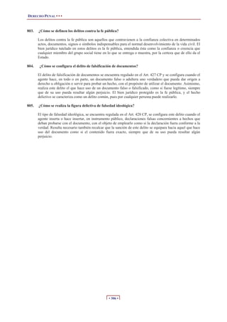 DERECHO PENAL • • •


803.   ¿Cómo se definen los delitos contra la fe pública?

       Los delitos contra la fe pública son aquellos que contravienen a la confianza colectiva en determinados
       actos, documentos, signos o símbolos indispensables para el normal desenvolvimiento de la vida civil. El
       bien jurídico tutelado en estos delitos es la fe pública, entendida ésta como la confianza o creencia que
       cualquier miembro del grupo social tiene en lo que se entrega o muestra, por la certeza que de ello da el
       Estado.

804.    ¿Cómo se configura el delito de falsificación de documentos?

       El delito de falsificación de documentos se encuentra regulado en el Art. 427 CP y se configura cuando el
       agente hace, en todo o en parte, un documento falso o adultera uno verdadero que pueda dar origen a
       derecho u obligación o servir para probar un hecho, con el propósito de utilizar el documento. Asimismo,
       realiza este delito el que hace uso de un documento falso o falsificado, como si fuese legítimo, siempre
       que de su uso pueda resultar algún perjuicio. El bien jurídico protegido es la fe pública, y el hecho
       delictivo se caracteriza como un delito común, pues por cualquier persona puede realizarlo.

805.   ¿Cómo se realiza la figura delictiva de falsedad ideológica?

       El tipo de falsedad ideológica, se encuentra regulada en el Art. 428 CP, se configura este delito cuando el
       agente inserta o hace insertar, en instrumento público, declaraciones falsas concernientes a hechos que
       deban probarse con el documento, con el objeto de emplearlo como si la declaración fuera conforme a la
       verdad. Resulta necesario también recalcar que la sanción de este delito se equipara hacia aquel que hace
       uso del documento como si el contenido fuera exacto, siempre que de su uso pueda resultar algún
       perjuicio.




                                                     • 306 •
 