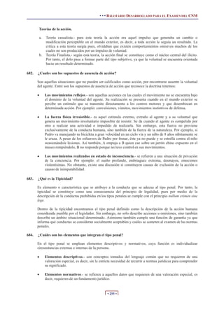 • • • BALOTARIO DESARROLLADO PARA EL EXAMEN DEL CNM
• 255 •
Teorías de la acción.
a. Teoría casualista.- para esta teoría la acción era aquel impulso que generaba un cambio o
modificación perceptible en el mundo exterior, es decir, a toda acción le seguía un resultado. La
crítica a esta teoría surgía pues, olvidaban que existen comportamientos omisivos muchos de los
cuales no son producidos por un impulso de voluntad.
b. Teoría Finalista.- según esta teoría, la acción final se constituye como el núcleo central del ilícito.
Por tanto, el dolo pasa a formar parte del tipo subjetivo, ya que la voluntad se encuentra orientada
hacia un resultado determinado.
682. ¿Cuales son los supuestos de ausencia de acción?
Son aquellas situaciones que no pueden ser calificados como acción, por encontrarse ausente la voluntad
del agente. Entre son los supuestos de ausencia de acción que reconoce la doctrina tenemos:
x Los movimientos reflejos.- son aquellas acciones en las cuales el movimiento no se encuentra bajo
el dominio de la voluntad del agente. Su realización se presenta cuando en el mundo exterior se
percibe un estímulo que se transmite directamente a los centros motores y que desembocan en
determinada acción. Por ejemplo: convulsiones, vómitos, movimientos instintivos de defensa.
x La fuerza física irresistible.- es aquel estímulo externo, extraño al agente y a su voluntad que
genera un movimiento involuntario imposible de resistir. Se da cuando el agente es compelido por
otro a realizar una actividad o impedido de realizarla. Sin embargo, esta fuerza no proviene
exclusivamente de la conducta humana, sino también de la fuerza de la naturaleza. Por ejemplo, si
Pedro va manejando su bicicleta a gran velocidad en un ciclo vía y un niño de 8 años súbitamente se
le cruza. A pesar de los esfuerzos de Pedro por frenar, éste ya no puede y se estrella contra el niño
ocasionándole lesiones. Así también, A empuja a B quien cae sobre un jarrón chino expuesto en el
museo rompiéndolo, B no responde porque no tuvo control en sus movimientos.
x Los movimientos realizados en estado de inconsciencia.- se refieren a una situación de privación
de la conciencia. Por ejemplo: el sueño profundo, embriaguez extrema, desmayos, emociones
violentísimas. No obstante, existe una discusión si constituyen causas de exclusión de la acción o
causas de inimputabilidad.
683. ¿Qué es la Tipicidad?
Es elemento o característica que se atribuye a la conducta que se adecua al tipo penal. Por tanto, la
tipicidad se constituye como una consecuencia del principio de legalidad, pues por medio de la
descripción de la conductas prohibidas en los tipos penales se cumple con el principio nullum crimen sine
lege.
Dentro de la tipicidad encontramos el tipo penal definido como la descripción de la acción humana
considerada punible por el legislador. Sin embargo, no solo describe acciones u omisiones, sino también
describe un ámbito situacional determinado. Asimismo también cumple una función de garantía ya que
informa qué conductas se consideran socialmente aceptables y cuáles se someten al examen de las normas
penales.
684. ¿Cuáles son los elementos que integran el tipo penal?
En el tipo penal se emplean elementos descriptivos y normativos, cuya función es individualizar
circunstancias externas e internas de la persona.
x Elementos descriptivos.- son conceptos tomados del lenguaje común que no requieren de una
valoración especial, es decir, sin la estricta necesidad de recurrir a normas jurídicas para comprender
su significado.
x Elementos normativos.- se refieren a aquellos datos que requieren de una valoración especial, es
decir, requieren de un fundamento jurídico.
 