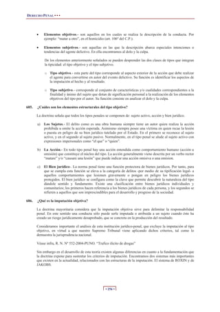 DERECHO PENAL • • •
• 256 •
x Elementos objetivos.- son aquellos en los cuales se realiza la descripción de la conducta. Por
ejemplo: “matar a otro”, en el homicidio (art. 106º del C.P.).
x Elementos subjetivos.- son aquellas en las que la descripción abarca especiales intenciones o
tendencias del agente delictivo. En ella encontramos al dolo y la culpa.
De los elementos anteriormente señalados se pueden desprender las dos clases de tipos que integran
la tipicidad: el tipo objetivo y el tipo subjetivo.
o Tipo objetivo.- esta parte del tipo corresponde al aspecto exterior de la acción que debe realizar
el agente para convertirse en autor del evento delictivo. Su función es identificar los aspectos de
la imputación al hecho y al resultado.
o Tipo subjetivo.- corresponde al conjunto de características y/o cualidades correspondientes a la
finalidad y ánimo del sujeto que dotan de significación personal a la realización de los elementos
objetivos del tipo por el autor. Su función consiste en analizar el dolo y la culpa.
685. ¿Cuáles son los elementos estructurales del tipo objetivo?
La doctrina señala que todos los tipos penales se componen de: sujeto activo, acción y bien jurídico.
a) Los Sujetos.- El delito como es una obra humana siempre tiene un autor quien realiza la acción
prohibida u omite la acción esperada. Asimismo siempre posee una víctima en quien recae la lesión
o puesta en peligro de su bien jurídico tutelado por el Estado. En el primero se reconoce al sujeto
activo, y en el segundo al sujeto pasivo. Normalmente, en el tipo penal se alude al sujeto activo con
expresiones impersonales como “el que” o “quien”.
b) La Acción.- En todo tipo penal hay una acción entendida como comportamiento humano (acción u
omisión) que constituye el núcleo del tipo. La acción generalmente viene descrita por un verbo rector
“matare” y/o “causare una lesión” que puede indicar una acción omisiva o una omision.
c) El Bien jurídico-. La norma penal tiene una función protectora de bienes jurídicos. Por tanto, para
que se cumpla esta función se eleva a la categoría de delitos -por medio de su tipificación legal- a
aquellos comportamientos que lesionen gravemente o pongan en peligro los bienes jurídicos
protegidos. El bien jurídico se configura como la clave que permite descubrir la naturaleza del tipo
dándole sentido y fundamento. Existe una clasificación entre bienes jurídicos individuales y
comunitarios; los primeros hacen referencia a los bienes jurídicos de cada persona, y los segundos se
refieren a aquellos que son imprescindibles para el desarrollo y progreso de la sociedad.
686. ¿Qué es la imputación objetiva?
La doctrina mayoritaria considera que la imputación objetiva sirve para delimitar la responsabilidad
penal. En este sentido una conducta sólo puede serle imputada o atribuida a un sujeto cuando éste ha
creado un riesgo jurídicamente desaprobado, que se concreta en la producción del resultado.
Consideramos importante el análisis de esta institución jurídico-penal, que excluye la imputación al tipo
objetivo, en virtud a que nuestro Supremo Tribunal viene aplicando dichos criterios, tal como lo
demuestra la jurisprudencia nacional.
Véase infra, R. N. Nº 552-2004-PUNO. “Trafico ilícito de drogas”
Sin embargo en el desarrollo de esta teoría existen algunas diferencias en cuanto a la fundamentación que
la doctrina expone para sustentar los criterios de imputación. Encontramos dos sistemas más importantes
que existen en la actualidad, relacionados con las estructuras de la imputación. El sistema de ROXIN y de
JAKOBS.
 
