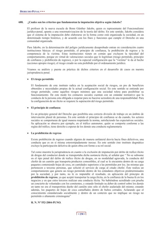 DERECHO PENAL • • •
• 258 •
688. ¿Cuales son los criterios que fundamentan la imputación objetiva según Jakobs?
El profesor de la nueva escuela de Bonn Günther Jakobs, quien es representante del Funcionalismo
jurídico-penal, apunta a una renormativizacion de la teoría del delito. En este sentido, Jakobs considera
que el sistema de la imputación debe elaborarse en la forma como está organizada la sociedad, en un
determinado tiempo histórico, y de acuerdo con los fines y funciones que cumple el Derecho en una
comunidad organizada.
Para Jakobs, en la determinación del peligro jurídicamente desaprobado entran en consideración cuatro
instituciones básicas: el riesgo permitido, el principio de confianza, la prohibición de regreso y la
competencia de la victima. Estas instituciones tienen en común que excluyen la tipicidad del
comportamiento, porque en virtud de valoraciones sociales que lo legitiman (riesgo permitido, principio
de confianza y prohibición de regreso), o por la especial configuración que la “victima” le da al hecho
(acciones apropio riesgo), el riesgo creado no esta prohibido por el ordenamiento jurídico.
Veamos su análisis y puesta en práctica de dichos criterios en el desarrollo de casos en nuestra
jurisprudencia penal.
x El riesgo permitido
El fundamento de este instituto radica en la aceptación social de riesgos, en pro de beneficios
obtenidos y necesidades propias de la actual configuración social. En este sentido se entiende por
riesgo permitido, como aquellos riesgos mínimos que una sociedad tolera para posibilitar su
funcionamiento. De este modo los contactos sociales cuentan con un estándar normativo que la
conducta de la persona esta obligada a respetar para no hacerse acreedora de una responsabilidad. Para
la configuración de un ilícito se requiere la superación del riesgo permitido.
x El principio de confianza
Es un principio general del Derecho que posibilita una correcta división de trabajo en un ámbito de
intervención plural de personas. En este sentido el principio de confianza se da cuando, los actores
sociales se comportaran de igual manera respetando la norma, satisfaciendo las expectativas sociales.
Su aplicación se observa por ejemplo, en el tráfico automotor, quién se comporta conforme a las
reglas del tráfico, tiene derecho a esperar de los demás una conducta reglamentaria
x La prohibición de regreso
Existe prohibición de regreso cuando alguien de manera unilateral desvía hacia fines delictivos, una
conducta que es en sí misma estereotipadamente inocuo. En este sentido éste instituto dogmático
excluye la participación delictiva de quien obra con forme a su rol social.
Tal como muestra la jurisprudencia en cuanto a la exclusión de imputación por delito de trafico ilícito
de drogas del conductor donde se transportaba dicha sustancia ilícita, al señalar que “ No se subsume
en el tipo penal del delito de trafico ilícito de drogas, en su modalidad agravada, la conducta del
chofer de un camión que transporta productos comestibles, al cual se le encuentra dentro de su carga
paquetes conteniendo hojas de coca, en cantidades superiores a las permitidas por ley, las mismas que
pertenecen a terceras personas, que solicitó el servicio de carga al citado chofer. Éste realiza un
comportamiento que genera un riesgo permitido dentro de los estándares objetivos predeterminados
por la sociedad, y por tanto, no le es imputable el resultado, en aplicación del principio de
prohibición de regreso, ya que aceptó transportar la carga ilícita, en la confianza de la buena fe en los
negocios y en que estos terceros realizan una conducta ilícita. No habiéndose acreditado con prueba
un concierto de voluntades con los comitentes, y estando limitado su deber de control sobre los demás
en tanto no era el transportista dueño del camión sino sólo el chofer asalariado del mismo; estando
además, los paquetes de hojas de coca camuflados dentro de bultos cerrados. Aclarando que el
conocimiento estandarizado socialmente y dentro de un contexto que no implique un riesgo no
permitido o altamente criminogeno”
R. N. Nº 552-2004-PUNO.
 