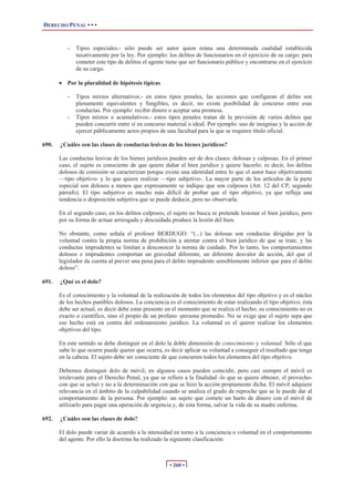 DERECHO PENAL • • •
• 260 •
- Tipos especiales.- sólo puede ser autor quien reúna una determinada cualidad establecida
taxativamente por la ley. Por ejemplo: los delitos de funcionarios en el ejercicio de su cargo; para
cometer este tipo de delitos el agente tiene que ser funcionario público y encontrarse en el ejercicio
de su cargo.
x Por la pluralidad de hipótesis típicas
- Tipos mixtos alternativos.- en estos tipos penales, las acciones que configuran el delito son
plenamente equivalentes y fungibles, es decir, no existe posibilidad de concurso entre esas
conductas. Por ejemplo: recibir dinero o aceptar una promesa.
- Tipos mixtos o acumulativos.- estos tipos penales tratan de la previsión de varios delitos que
pueden concurrir entre sí en concurso material o ideal. Por ejemplo: uso de insignias y la acción de
ejercer públicamente actos propios de una facultad para la que se requiere título oficial.
690. ¿Cuáles son las clases de conductas lesivas de los bienes jurídicos?
Las conductas lesivas de los bienes jurídicos pueden ser de dos clases: dolosas y culposas. En el primer
caso, el sujeto es consciente de que quiere dañar el bien jurídico y quiere hacerlo; es decir, los delitos
dolosos de comisión se caracterizan porque existe una identidad entre lo que el autor hace objetivamente
—tipo objetivo- y lo que quiere realizar —tipo subjetivo-. La mayor parte de los artículos de la parte
especial son dolosos a menos que expresamente se indique que son culposos (Art. 12 del CP, segundo
párrafo). El tipo subjetivo es mucho más difícil de probar que el tipo objetivo, ya que refleja una
tendencia o disposición subjetiva que se puede deducir, pero no observarla.
En el segundo caso, en los delitos culposos, el sujeto no busca ni pretende lesionar el bien jurídico, pero
por su forma de actuar arriesgada y descuidada produce la lesión del bien.
No obstante, como señala el profesor BERDUGO: “(...) las dolosas son conductas dirigidas por la
voluntad contra la propia norma de prohibición a atentar contra el bien jurídico de que se trate, y las
conductas imprudentes se limitan a desconocer la norma de cuidado. Por lo tanto, los comportamientos
dolosos e imprudentes comportan un gravedad diferente, un diferente desvalor de acción, del que el
legislador da cuenta al prever una pena para el delito imprudente sensiblemente inferior que para el delito
doloso”.
691. ¿Qué es el dolo?
Es el conocimiento y la voluntad de la realización de todos los elementos del tipo objetivo y es el núcleo
de los hechos punibles dolosos. La conciencia es el conocimiento de estar realizando el tipo objetivo, ésta
debe ser actual, es decir debe estar presente en el momento que se realiza el hecho; su conocimiento no es
exacto o científico, sino el propio de un profano -persona promedio. No se exige que el sujeto sepa que
ese hecho está en contra del ordenamiento jurídico. La voluntad es el querer realizar los elementos
objetivos del tipo.
En este sentido se debe distinguir en el dolo la doble dimensión de conocimiento y voluntad. Sólo el que
sabe lo que ocurre puede querer que ocurra, es decir aplicar su voluntad a conseguir el resultado que tenga
en la cabeza. El sujeto debe ser consciente de que concurren todos los elementos del tipo objetivo.
Debemos distinguir dolo de móvil; en algunos casos pueden coincidir, pero casi siempre el móvil es
irrelevante para el Derecho Penal, ya que se refiere a la finalidad -lo que se quiere obtener, el provecho-
con que se actuó y no a la determinación con que se hizo la acción propiamente dicha. El móvil adquiere
relevancia en el ámbito de la culpabilidad cuando se analiza el grado de reproche que se le puede dar al
comportamiento de la persona. Por ejemplo: un sujeto que comete un hurto de dinero con el móvil de
utilizarlo para pagar una operación de urgencia y, de esta forma, salvar la vida de su madre enferma.
692. ¿Cuáles son las clases de dolo?
El dolo puede variar de acuerdo a la intensidad en torno a la conciencia o voluntad en el comportamiento
del agente. Por ello la doctrina ha realizado la siguiente clasificación:
 