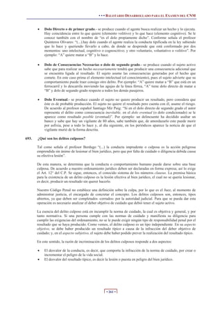 • • • BALOTARIO DESARROLLADO PARA EL EXAMEN DEL CNM
• 261 •
x Dolo Directo o de primer grado.- se produce cuando el agente busca realizar un hecho y lo ejecuta.
Hay coincidencia entre lo que quiere (elemento volitivo) y lo que hace (elemento cognitivo). Se le
conoce también con el nombre de “es el dolo propiamente dicho”. Conforme señala el profesor
Quinteros Olivares: “(...).hay dolo cuando el agente realiza la conducta tipificada en la ley sabiendo
que lo hace y queriendo llevarlo a cabo, de donde se desprende que está conformado por dos
momentos: uno intelectual, cognitivo o cognoscitivo; y otro voluntario, voluntativo o volitivo”. Por
ejemplo: “A” quiere matar a “B” y lo hace.
x Dolo de Consecuencias Necesarias o dolo de segundo grado.- se produce cuando el sujeto activo
sabe que para realizar un hecho necesariamente tendrá que producir una consecuencia adicional que
se encuentra ligada al resultado. El sujeto asume las consecuencias generadas por el hecho que
comete. En este caso prima el elemento intelectual (el conocimiento), pues el sujeto advierte que su
comportamiento puede traer consigo otro delito. Por ejemplo: “A” quiere matar a “B” que está en un
ferrocarril y lo descarrila moviendo las agujas de la línea férrea, “A” tiene dolo directo de matar a
“B” y dolo de segundo grado respecto a todos los demás pasajeros.
x Dolo Eventual.- se produce cuando el sujeto no quiere producir un resultado, pero considera que
éste es de probable producción. El sujeto no quiere el resultado pero cuenta con él, asume el riesgo.
De acuerdo al profesor español Santiago Mir Puig: “Si en el dolo directo de segundo grado el autor
representa el delito como consecuencia inevitable, en el dolo eventual (o dolo condicionado) se le
aparece como resultado posible (eventual)”. Por ejemplo: un delincuente ha decidido asaltar un
banco y sabe que hay un vigilante de 80 años, sabe también que, de amordazarlo este puede morir
por asfixia, pese a todo lo hace y, al día siguiente, en los periódicos aparece la noticia de que el
vigilante murió de la forma descrita.
693. ¿Qué son los delitos culposos?
Tal como señala el profesor Berdugo “(...) la conducta imprudente o culposa es la acción peligrosa
emprendida sin ánimo de lesionar el bien jurídico, pero que por falta de cuidado o diligencia debida causa
su efectiva lesión”.
De esta manera, se determina que la conducta o comportamiento humano puede darse sobre una base
culposa. De acuerdo a nuestro ordenamiento jurídico deben ser declaradas en forma expresa; así lo exige
el Art. 12° del C.P. Se sigue, entonces, el conocido sistema de los números clausus. La premisa básica
para la existencia de un delito culposo es la lesión efectiva al bien jurídico, el cual no se quería lesionar,
es decir, producir un resultado sin querer hacerlo.
Nuestro Código Penal no establece una definición sobre la culpa, por lo que es el Juez, al momento de
administrar justicia, el encargado de concretar el concepto. Los delitos culposos son, entonces, tipos
abiertos, ya que deben ser completados -cerrados- por la autoridad judicial. Para que se pueda dar esta
operación es necesario analizar el deber objetivo de cuidado que debió tener el sujeto activo.
La esencia del delito culposo está en incumplir la norma de cuidado, la cual es objetiva y general, y por
tanto normativa. Si una persona cumple con las normas de cuidado y manifiesta su diligencia para
cumplir las exigencias del ordenamiento, no se le puede exigir ningún tipo de responsabilidad penal por el
resultado que se haya producido. Como vemos, el delito culposo es un tipo independiente. En su aspecto
objetivo, se debe haber producido un resultado típico a causa de la infracción del deber objetivo de
cuidado; y, en el aspecto subjetivo, el sujeto debe haber podido prever la realización del resultado típico.
En este sentido, la razón de incriminación de los delitos culposos responde a dos aspectos:
x El desvalor de la conducta, es decir, que comporta la infracción de la norma de cuidado, por crear o
incrementar el peligro de la vida social.
x El desvalor del resultado típico, es decir la lesión o puesta en peligro del bien jurídico.
 