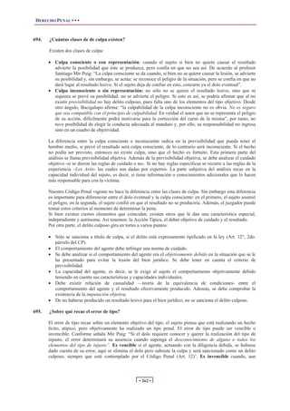 DERECHO PENAL • • •
• 262 •
694. ¿Cuántas clases de de culpa existen?
Existen dos clases de culpa:
x Culpa consciente o con representación: cuando el sujeto si bien no quiere causar el resultado
advierte la posibilidad que éste se produzca, pero confía en que no sea así. De acuerdo al profesor
Santiago Mir Puig: “La culpa consciente se da cuando, si bien no se quiere causar la lesión, se advierte
su posibilidad y, sin embargo, se actúa: se reconoce el peligro de la situación, pero se confía en que no
dará lugar al resultado lesivo. Si el sujeto deja de confiar en esto, concurre ya el dolo eventual”.
x Culpa inconsciente o sin representación: no sólo no se quiere el resultado lesivo, sino que ni
siquiera se prevé su posibilidad: no se advierte el peligro. Si esto es así, se podría afirmar que al no
existir previsibilidad no hay delito culposo, pues falta uno de los elementos del tipo objetivo. Desde
otro ángulo, Bacigalupo afirma: “la culpabilidad de la culpa inconsciente no es obvia. No es seguro
que sea compatible con el principio de culpabilidad. En verdad el autor que no se representa el peligro
de su acción, difícilmente podrá motivarse para la corrección del curso de la misma”, por tanto, no
tuvo posibilidad de elegir la conducta adecuada al mandato y, por ello, su responsabilidad no ingresa
sino en un cuadro de objetividad.
La diferencia entre la culpa consciente e inconsciente radica en la previsibilidad que pueda tener el
hombre medio, si prevé el resultado será culpa consciente, de lo contrario será inconsciente. Si el hecho
no podía ser previsto, entonces no existe culpa, sino que el hecho es fortuito. Esta primera parte del
análisis se llama previsibilidad objetiva. Además de la previsibilidad objetiva, se debe analizar el cuidado
objetivo -si se dieron las reglas de cuidado o no-. Si no hay reglas específicas se recurre a las reglas de la
experiencia –Lex Artis- las cuales son dadas por expertos. La parte subjetiva del análisis recae en la
capacidad individual del sujeto, es decir, si tiene información o conocimientos adicionales que lo hacen
más responsable para con la víctima.
Nuestro Código Penal vigente no hace la diferencia entre las clases de culpa. Sin embargo esta diferencia
es importante para diferenciar entre el dolo eventual y la culpa consciente: en el primero, el sujeto asumió
el peligro, en la segunda, el sujeto confió en que el resultado no se produciría. Además, el juzgador puede
tomar estos criterios al momento de determinar la pena.
Si bien existen ciertos elementos que coinciden, existen otros que le dan una característica especial,
independiente y autónoma. Así tenemos: la Acción Típica, el deber objetivo de cuidado y el resultado.
Por otra parte, el delito culposo gira en torno a varios puntos:
x Sólo se sanciona a título de culpa, si el delito está expresamente tipificado en la ley (Art. 12°, 2do.
párrafo del CP).
x El comportamiento del agente debe infringir una norma de cuidado.
x Se debe analizar si el comportamiento del agente era el objetivamente debido en la situación que se le
ha presentado para evitar la lesión del bien jurídico. Se debe tener en cuenta el criterio de
previsibilidad.
x La capacidad del agente, es decir, se le exige al sujeto el comportamiento objetivamente debido
teniendo en cuenta sus características y capacidades individuales.
x Debe existir relación de causalidad —teoría de la equivalencia de condiciones- entre el
comportamiento del agente y el resultado efectivamente producido. Además, se debe comprobar la
existencia de la imputación objetiva.
x De no haberse producido un resultado lesivo para el bien jurídico, no se sanciona el delito culposo.
695. ¿Sobre qué recae el error de tipo?
El error de tipo recae sobre un elemento objetivo del tipo, el sujeto piensa que está realizando un hecho
lícito, atípico, pero objetivamente ha realizado un tipo penal. El error de tipo puede ser vencible o
invencible. Conforme señala Mir Puig: “Si el dolo requiere conocer y querer la realización del tipo de
injusto, el error determinará su ausencia cuando suponga el desconocimiento de alguno o todos los
elementos del tipo de injusto”. Es vencible si el agente, actuando con la diligencia debida, se hubiese
dado cuenta de su error, aquí se elimina el dolo pero subsiste la culpa y será sancionado como un delito
culposo, siempre que esté contemplado por el Código Penal (Art. 12)’. Es invencible cuando, aun
 
