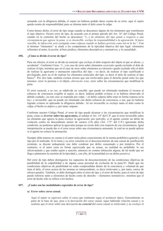 • • • BALOTARIO DESARROLLADO PARA EL EXAMEN DEL CNM
• 263 •
actuando con la diligencia debida, el sujeto no hubiese podido darse cuenta de su error, aquí el sujeto
queda exento de responsabilidad, pues se elimina tanto el dolo como la culpa.
Como hemos dicho, el error de tipo surge cuando se desconoce alguno de los elementos que constituyen
el tipo objetivo. Ocurre error de tipo, de acuerdo con el primer párrafo del Art. 14° del Código Penal,
cuando en la comisión del hecho se desconoce: “(...) un elemento del tipo penal o respecto a una
circunstancia que agrave la pena, si es invencible, excluye la responsabilidad o la agravación. Si fuere
vencible, la infracción será castigada como culposa cuando se hallare prevista como tal en la ley”, Con
el término “elementos” se alude a los componentes de la tipicidad objetiva del tipo legal -elementos
referentes al autor, la acción, al bien jurídico, elementos descriptivos y normativos, y la causalidad-.
696. ¿Cómo se divide el error de tipo?
Para sus efectos, el error se divide en esencial -que excluye el dolo respecto del objeto al que se afecta-, y
accidental’. Conforme Creus: “(...) en caso de error sobre elementos esenciales queda excluido el dolo de
realizar el tipo, mientras que en el caso de error sobre elementos accidentales queda excluido sólo el dolo
de realizar la agravante o atenuación específica del tipo —es decir, de realizar el tipo cualificado o
privilegiado, pero no el de realizar los elementos esenciales del tipo, es decir el dolo de realizar el tipo
básico”. Por otro lado, también existen errores que son irrelevantes para el derecho penal entre los que
tenemos: error in persona o el objeto, aberractio ictus, error sobre las circunstancias que modifican la
pena.
El error esencial, a su vez, se subdivide en vencible -que puede ser eliminado mediante el recurso al
esfuerzo de conciencia exigible al sujeto, es decir, hubiera podido evitarse si se hubiera observado el
debido cuidado-, en este caso se responde por culpa —el delito culposo debe estar en forma expresa en la
ley-; e invencible -que no puede ser eliminado con dicho esfuerzo de conciencia, o sea, que no hubiese
logrado evitarse ni aplicando la diligencia debida-. Al ser invencible se excluye tanto el dolo como la
culpa, el hecho es atípico y, por tanto, impune.
Conforme nuestro Código Penal, el error de tipo puede alcanzar a las circunstancias que modifican la
pena, como es el error sobre las agravantes, al señalar el Art. 14° del C.P. que el error invencible sobre
un elemento que agrava la pena excluye la agravación; por ejen1plo, si el agente comete un delito de
violación contra un descendiente menor de catorce (14) años (Art. 173° del C.P.) ignorando dicha
condición, no podemos aplicar la agravante porque no existe dolo con respecto de esa circunstancia. Igual
interpretación se puede dar si el error recae sobre una circunstancia atenuante, la cual no se puede aplicar
si el agente no conoce la atenuación.
Siempre debe tenerse en cuenta si el autor tenía pleno conocimiento de la norma prohibitiva general y del
tipo por él realizado. Si lo tenía y su error consistía en el desconocimiento de una causal de justificación
existente, se discute arduamente sise debe condenar por delito consumado o por tentativa. Por el
contrario, si el autor creía en forma equivocada que su actuar, en realidad no prohibido, lo era
efectivamente y que estaba sujeto a sanción, entonces no comete infracción alguna, de tal modo que no
llega a plantearse la cuestión de la tipicidad y, con ello, de la penalidad (es un delito putativo).
Del error de tipo deben distinguirse los supuestos de desconocimiento de las condiciones objetivas de
punibilidad de la culpabilidad o de alguna causa personal de exclusión de la pena’81. Dado que las
condiciones objetivas de punibilidad no están comprendidas dentro de la conciencia y voluntad de que
trata el dolo, el error acerca de las mismas es intrascendente, es decir irrelevante y, por tanto, carece de
efectos penales. También, se debe distinguir entre el error de tipo y el error de hecho, pues el error de tipo
puede referirse tanto a elementos de hecho como de derecho —elementos normativos-; mientras que el
error de hecho sólo se refiere a los hechos.
697. ¿Cuales son las modalidades especiales de error de tipo?
a) Error sobre curso causal.
Aquí el sujeto se equivoca sobre el curso que realmente sigue el acontecer típico. Generalmente se
parte de la base de que, pese a la desviación del curso causal, sigue habiendo relación causal y se
sostiene que el error sobre una desviación no esencial del curso causal es irrelevante y no excluye el
 