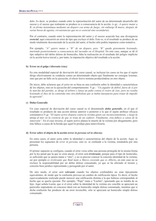 DERECHO PENAL • • •
• 264 •
dolo. Es decir, se produce cuando entre la representación del autor de un determinado desarrollo del
suceso y el suceso que realmente se produce es a consecuencia de la acción. (v.gr.: A quiere matar a
B, en forma instantánea mediante un disparo con arma de fuego; sin embargo B muere, después de
varias horas de agonía, circunstancias que no es esencial sino secundaria).
Por el contrario, cuando entre la representación del autor y el suceso acaecido hay una divergencia
esencial, aquí concurrirá un error de tipo que excluye el dolo. Esto es, si el resultado se produce de un
modo totalmente desconectado de la acción del autor, el hecho sólo podría imputarse como tentativa.
Por ejemplo, “A” quiere matar a “B” de un disparo, pero “B” queda gravemente lesionado,
muriendo posteriormente a consecuencia del incendio en el Hospital. En este caso, aunque se dé el
tipo subjetivo del delito doloso de homicidio, falta la realización en el resultado del peligro implícito
en la acción lesiva inicial y, por tanto, la imputación objetiva del resultado a la acción.
b) Error en el golpe (Aberratio ictus)
En esta modalidad especial de desviación del curso causal, se incluyen los casos en los que el sujeto
dirige efectivamente su conducta contra un determinado objeto que finalmente no consigue lesionar,
sino que por un fallo en la ejecución, el efecto lesivo termina produciéndose en otro objeto.
De inicio, debe aclararse que el yerro no se basa en una confusión sobre la identidad o características
de los objetos, sino en la ejecución del comportamiento. V.gr.: “Un jugador de fútbol, fuera de sí por
la marcha del partido, se dirige al árbitro y lanza un puño contra el rostro de éste, pero no resulta
lesionado el Juez de la contienda sino otro futbolista que se había interpuesto para tratar de impedir
la agresión”.
c) Dolus Generalis
Un caso especial de desviación del curso causal es el denominado dolus generalis, en el que el
resultado es producto de una acción dolosa anterior o posterior a la que el sujeto atribuye eficacia
consumativo.V.gr. “El sujeto activo dispara contra la víctima quien cae inconscientemente, y luego la
arroja al mar en la creencia de que se trata de un cadáver. Finalmente, ésta fallece a causa de la
inmersión”. En el caso inverso, el sujeto activo planea la muerte de la víctima por ahogamiento, pero
ésta fallece a causa de la herida que aquel le produjo para inmovilizaría.
d) Error sobre el objeto de la acción (error in persona vel in obiecto).
En estos casos, el autor yerra sobre la identidad o características del objeto de la acción. Aquí, se
presentan los supuestos de error in persona, esto es: se confunde a la victima, tomándola por otra
persona.
El primer supuesto se configura, cuando el error versa sobre una persona protegida de la misma forma
por la ley penal que la que se creía atacar, el error será irrelevante, porque para el tipo de homicidio,
es suficiente que se quiera matar a “otro”, y no es preciso conocer la concreta identidad de la victima;
así por ejemplo es irrelevante que Raúl mate a Marco creyendo que es Alberto, en este caso no se
excluye la responsabilidad por un delito doloso consumado, ya que se ha afectado al mismo y
concreto bien jurídico representado y perseguido por el autor.
De otro modo, el error será relevante cuando los objetos confundidos no sean típicamente
equivalentes, de modo que la confusión provoca un cambio de calificación típica. Es decir, el hecho
equivocadamente realizado puede merecer una calificación distinta a la que hubiese correspondido al
hecho que se quería ejecutar. Por ejemplo, “Pepe” mata a “Luchin”, ignorando que se trataba de su
hijo. Aquí señala Luzón, que si el error sobre la identidad de la victima era vencible se apreciará un
parricidio imprudente en concurso ideal con un homicidio simple doloso consumado, mientras que si
dicha confusión fue producto de un error invencible, sólo se apreciará un homicidio simple doloso
consumado.
 