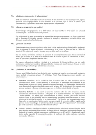 • • • BALOTARIO DESARROLLADO PARA EL EXAMEN DEL CNM
• 267 •
706. ¿Cuáles son los momentos de la fase externa?
En la fase externa la doctrina ha señalado la existencia de tres momentos: a) previa a la ejecución, aquí se
producen los actos preparatorios; b) en el momento de la ejecución, aquí se ubican la tentativa y la
consumación; y c) posterior a la ejecución, aquí se produce el agotamiento.
707. ¿Los actos preparatorios son punibles?
Se entiende por acto preparatorio de un delito a todo acto cuya finalidad es llevar a cabo una actividad
externa dirigida a facilitar su realización posterior.
Por regla general los actos preparatorios no son punibles, salvo que expresamente y en forma excepcional
así lo disponga el legislador, ejemplo: Sembríos de amapola y adormidera, asociación ilícita para
delinquir, conspiración a la rebelión, etc.
708. ¿Qué es la tentativa?
La tentativa es un grado de desarrollo del delito, en el cual se pone en peligro el bien jurídico pero no se
llega ha consumar la lesión del mismo. La tentativa en sí no existe, es decir, no hay un “delito de
tentativa”. Sin embargo, la tentativa tiene que tener un delito que le sirva de base.
De esta manera, la tentativa constituye la ejecución de un comportamiento (cuyo fin es consumar el
delito) que se detiene en un punto de su desarrollo antes de alcanzar el grado de consumación, es decir,
antes de que se haya completado la acción típica.
En nuestro ordenamiento jurídico, vinculado a la protección de bienes jurídicos, éste no puede
conformarse con intervenir cuando el daño ya está hecho: puede y debe hacerlo antes, si el riesgo es serio
e inminente. Es por tal razón que la tentativa es sancionada.
709. ¿Qué clases de tentativa hay?
Nuestro actual Código Penal no hace distinción entre las clases de tentativa, pero ésta puede ser de dos
clases: acabada e inacabada (artículo 18º del Código Penal). Para distinguirlas se debe atender a un
criterio objetivo.
x Tentativa Inacabada.- Se da cuando el autor no realiza todos los actos necesarios para la
consumación del delito. En otros términos, la acción típica se interrumpe por la irrupción de un
factor extraño al querer del agente, pues mientras más se aproxime a la consumación mayor será la
pena. Dentro de la tentativa inacabada puede surgir la figura del “desistimiento”. Por ejemplo: una
persona se dispone a disparar sobre su enemigo, pero en el último minuto decide no hacerlo.
x Tentativa Acabada.- Se da cuando el autor ha realizado todos los actos necesarios para la
consumación, pero ésta no se realiza. Cierto grupo de la doctrina denomina a esta figura como el
“delito frustrado”. No puede haber desistimiento en la tentativa acabada, pues como indica el
profesor Creus: “(...) es indudable que si el autor completó la conducta que el tipo requiere en lo que
compete a su actividad u omisión, ya no puede desistir”. Por ejemplo: una persona dispara cuatro
balas sobre su enemigo, pero la intervención oportuna y rápida de los peritos médicos impide que la
persona muera. Sin embargo, en la tentativa acabada puede surgir el “arrepentimiento”, denominado
por cierto sector de la doctrina como “desistimiento activo”.
x Tentativa Inidónea.- Este tipo de tentativa se produce cuando la ejecución delictiva dirigida por el
autor no llega a consumarse por razones fácticas o jurídicas. En nuestro ordenamiento jurídico los
límites de la tentativa inidónea se encuentran establecidos en el art. 17º del C.P., el cual señala que el
delito resulta imposible de consumación debido a la ineficacia del medio empleado o absoluta
impropiedad del objeto.
 
