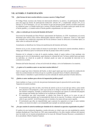 DERECHO PENAL • • •
• 268 •
VII. AUTORÍA Y PARTICIPACIÓN
710. ¿Qué formas de intervención delictiva reconoce nuestro Código Penal?
El Código Penal, reconoce dos formas de intervención delictiva: la autoría y la participación. Dejando
para otro lugar las formas de participación (inducción: artículo 24º, y complicidad: artículo 25º), en su
artículo 23º el CP distingue, a su vez, tres formas en que una persona puede cometer un delito (realizarlo)
en calidad de autor: a) cuando realiza por sí mismo el hecho punible, b) cuando realiza por medio de otro
el hecho punible, y c) cuando realiza el hecho punible conjuntamente con otro u otros.
711. ¿Que se entiende por la teoría del dominio del hecho?
Esta teoría fue formulada por Hans Welzel, representante del finalismo, en 1939. Actualmente es la teoría
dominante pues utiliza como criterio diferenciador aspectos objetivos y subjetivos. Autor es “sólo aquel
que mediante una conducción consciente del fin de acontecer causal en dirección al resultado típico, es
señor sobre la realización del tipo”
Actualmente se identifican tres formas de manifestación del dominio del hecho.
Dominio de la acción, el autor realiza él mismo la acción típica. Se trata de la autoría inmediata, donde se
indaga qué influencia ejerce la realización del tipo de propia mano sobre la autoría.
Dominio de la voluntad, se trata de la autoría mediata, donde el sujeto realiza el tipo mediante otra
persona que le sirve de intermediario; aquel domina la voluntad del otro. Se busca señalar hasta qué punto
un individuo, en virtud de su poder de voluntad, puede ser autor sin necesidad de intervenir en la
comisión de un delito.
Dominio del hecho funcional, se basa en la división de trabajo y sirve de fundamento a la coautoria.
712. ¿A quien se le considera autor en una intervención delictiva?
Autor es aquel que tiene el dominio del hecho, es decir aquel sujeto que tiene un poder de conducción de
todos los acontecimientos de forma tal que le es posible encauzarlo hacia el objetivo determinado.
Autor directo o inmediato es quien domina la acción realizada de manera personal el hecho delictivo.
713. ¿Quién es autor mediato para efectos de imputación jurídico-penal?
Autor mediato es el que, se sirve de otra persona (instrumento) para la ejecución de la acción típica.
Supuestos de autoría mediata:
x El instrumento que obra sin dolo, esta forma de autoría se da en el caso del que utiliza, como medio
para alcanzar el fin propuesto, a otro cuya acción no se dirige al mismo fin del autor mediato sino a
uno distinto cualquiera. Ejemplo, la utilización de un mensajero que ignora el contenido del paquete
para entregar una bomba que estallará al ser recibida por el destinatario.
x El instrumento que obra coaccionado, se admite esta forma de autoría en lo casos en que el
coaccionado haya perdido, por la intensidad del efecto de la coacción “la ultima y relevante decisión
sobre lo que ocurrirá”, de tal forma que esta se traslada a las manos del que ejerce aquella.
x El instrumento que obra sin imputabilidad, aquí a parecen los supuestos en el que el autor mediato
utiliza a un menor de edad o a un inimputable (por ejemplo un anómalo psíquico)
714. ¿En que consiste la autoría mediata por dominio de la voluntad en aparatos organizados de poder?
El análisis de esta institución dogmática, resulta relevante en virtud a que con esta modalidad de autoría
mediata diseñada por Claus Roxin en 1963, para responsabilizar a los altos mandos militares del régimen
nazi, ha tenido eco en nuestra jurisprudencia en los casos de Abimael Guzman Reynozo y actualmente el
de ex presidente Alberto Fujimori Fujimori.
 