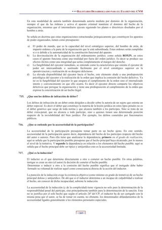• • • BALOTARIO DESARROLLADO PARA EL EXAMEN DEL CNM
• 269 •
En esta modalidad de autoría también denominada autoría mediata por dominio de la organización,
siempre el que da las órdenes y activa el aparato criminal mantiene el dominio del hecho de la
organización, mientras que el intermediario ejecuta siguiendo los planes o directrices diseñados por el
hombre a atrás.
Se señala en doctrina que estas organizaciones estructuradas jerárquicamente que constituyen los aparatos
de poder organizados, tienen como presupuesto:
a) El poder de mando, que es la capacidad del nivel estratégico superior, del hombre de atrás, de
impartir ordenes a la parte de la organización que le está subordinada. Estas ordenes serán cumplidas
si o si debido a la automaticidad de la constitución funcional del aparato.
b) La desvinculación de la organización del ordenamiento jurídico, como señala ROXIN, en estos
casos el aparato funciona como una totalidad por fuera del orden jurídico. Es decir se produce sus
efectos ilícitos como una integridad que actúa completamente al margen del derecho.
c) La fungibilidad del ejecutor inmediato, se entiende como la característica que ostenta el ejecutor de
poder ser intercambiado o sustituido fácilmente por el nivel estratégico superior en la
operativizacion y realización de su designio delictuoso.
d) La elevada disponibilidad del ejecutor hacia el hecho, este elemento alude a una predisposición
psicológica del ejecutor a la realización de la orden que implica la comisión del hecho delictivo. Ya
no es la fungibilidad del ejecutor lo que asegura el cumplimiento de la orden sino el internalizado
interés y convencimiento en que ello ocurra. Es decir el ejecutor directo comparte los objetivos
delictivos que persigue la organización y tiene una predisposición al cumplimiento de la orden que
expresa la concretización de un hecho ilegal.
715. ¿Que son los delitos de infracción de deber?
Los delitos de infracción de un deber están dirigidos a decidir sobre la autoría de un sujeto que ostenta un
deber especial. Es decir el deber que constituye la materia de la lesión jurídica en estos tipos penales no es
el deber genérico que surge de toda norma y que alcanza también a los participes. Sino se trata de un
deber extra-penal, que no alcanza a todo participe, sino a quienes tienen una determinada posición
respecto de la inviolabilidad del bien jurídico. Por ejemplo, los delitos cometidos por funcionarios
públicos.
716. ¿Que se entiende por la accesoriedad de la participación?
La accesoriedad de la participación presupone tomar parte en un hecho ajeno. En este sentido,
accesoriedad de la participación quiere decir, dependencia del hecho de los participes respecto del hecho
del autor o autores. Para ello tiene que analizarse la dependencia; primero en el grado de realización,
aquí se señala que la participación punible presupone que el hecho principal haya alcanzado, por lo menos
el nivel de la tentativa. Y segundo la dependencia en relación a los elementos del hecho punible, aquí se
señala que el hecho principal debe ser típico y antijurídico esto es la accesoriedad limitada.
717. ¿Qué es la inducción?
El inductor es el que determina directamente a otro a cometer un hecho punible. En otras palabras,
instigar es crear en otro (el autor) la decisión de cometer el hecho punible.
Determinar o inducir a otro a la comisión del hecho punible significa que el instigado debe haber
formado su voluntad de realizar aquel como consecuencia directa de la acción del inductor.
La punición de la inducción exige la existencia objetiva (como mínimo en grado de tentativa) de un hecho
principal doloso y antijurídico. De ahí que si el inductor determina a un incapaz de culpabilidad a realizar
el hecho, sin conocer de dicha incapacidad, subsiste la inducción.
La accesoriedad de la inducción (y de la complicidad) tiene vigencia no solo para la determinación de la
responsabilidad penal del partícipe, sino principalmente también para la determinación de la sanción. Esta
no se justifica por el solo hecho que según el artículo 24º del CP, el inductor ha de ser castigado con la
misma pena que el autor, se ha de tomar en cuenta, no obstante, los denominados ablandamientos de la
accesoriedad ligados generalmente a los elementos personales especiales.
 