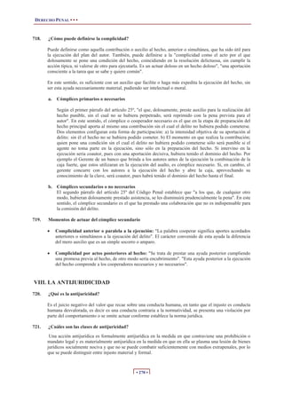 DERECHO PENAL • • •
• 270 •
718. ¿Cómo puede definirse la complicidad?
Puede definirse como aquella contribución o auxilio al hecho, anterior o simultánea, que ha sido útil para
la ejecución del plan del autor. También, puede definirse a la "complicidad como el acto por el que
dolosamente se pone una condición del hecho, coincidiendo en la resolución delictuosa, sin cumplir la
acción típica, ni valerse de otro para ejecutarla. Es un actuar doloso en un hecho doloso", "una aportación
consciente a la tarea que se sabe y quiere común".
En este sentido, es suficiente con un auxilio que facilite o haga más expedita la ejecución del hecho, sin
ser esta ayuda necesariamente material, pudiendo ser intelectual o moral.
a. Cómplices primarios o necesarios
Según el primer párrafo del artículo 25º, "el que, dolosamente, preste auxilio para la realización del
hecho punible, sin el cual no se hubiera perpetrado, será reprimido con la pena prevista para el
autor". En este sentido, el cómplice o cooperador necesario es el que en la etapa de preparación del
hecho principal aporta al mismo una contribución sin el cual el delito no hubiera podido cometerse.
Dos elementos configuran esta forma de participación: a) la intensidad objetiva de su aportación al
delito; sin él el hecho no se hubiera podido cometer. b) El momento en que realiza la contribución;
quien pone una condición sin el cual el delito no hubiera podido cometerse sólo será punible si el
agente no toma parte en la ejecución, sino sólo en la preparación del hecho. Si intervino en la
ejecución seria coautor, pues con una aportación decisiva, hubiera tenido el dominio del hecho. Por
ejemplo el Gerente de un banco que brinda a los autores antes de la ejecución la combinación de la
caja fuerte, que estos utilizaran en la ejecución del asalto, es cómplice necesario. Si, en cambio, el
gerente concurre con los autores a la ejecución del hecho y abre la caja, aprovechando su
conocimiento de la clave, será coautor, pues habrá tenido el dominio del hecho hasta el final.
b. Cómplices secundarios o no necesarios
El segundo párrafo del artículo 25º del Código Penal establece que "a los que, de cualquier otro
modo, hubieran dolosamente prestado asistencia, se les disminuirá prudencialmente la pena". En este
sentido, el cómplice secundario es el que ha prestado una colaboración que no es indispensable para
la comisión del delito.
719. Momentos de actuar del cómplice secundario
x Complicidad anterior o paralela a la ejecución: "La palabra cooperar significa aportes acordados
anteriores o simultáneos a la ejecución del delito". El carácter convenido de esta ayuda la diferencia
del mero auxilio que es un simple socorro o amparo.
x Complicidad por actos posteriores al hecho: "Se trata de prestar una ayuda posterior cumpliendo
una promesa previa al hecho, de otro modo sería encubrimiento". "Esta ayuda posterior a la ejecución
del hecho comprende a los cooperadores necesarios y no necesarios".
VIII. LA ANTIJURIDICIDAD
720. ¿Qué es la antijuricidad?
Es el juicio negativo del valor que recae sobre una conducta humana, en tanto que el injusto es conducta
humana desvalorada, es decir es una conducta contraria a la normatividad, se presenta una violación por
parte del comportamiento o se omite actuar conforme establece la norma jurídica.
721. ¿Cuáles son las clases de antijuricidad?
Una acción antijurídica es formalmente antijurídica en la medida en que contraviene una prohibición o
mandato legal y es materialmente antijurídica en la medida en que en ella se plasma una lesión de bienes
jurídicos socialmente nociva y que no se puede combatir suficientemente con medios extrapenales, por lo
que se puede distinguir entre injusto material y formal.
 