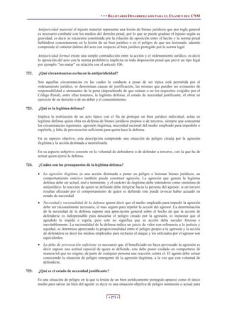 • • • BALOTARIO DESARROLLADO PARA EL EXAMEN DEL CNM
• 271 •
Antijuricidad material el injusto material representa una lesión de bienes jurídicos que por regla general
es necesario combatir con los medios del derecho penal, por lo que se puede graduar el injusto según su
gravedad, es decir se encuentra constituida por la relación de oposición entre el hecho y la norma penal
hallándose concretamente en la lesión de un bien jurídico o en el peligro de que sea lesionado, además
comprende el carácter dañino del acto con respecto al bien jurídico protegido por la norma legal
Antijuricidad formal existe una simple contradicción entre la acción y el ordenamiento jurídico, es decir
la oposición del acto con la norma prohibitiva implícita en toda disposición penal que prevé un tipo legal
por ejemplo: “no matar” en relación con el articulo 106.
722. ¿Qué circunstancias excluyen la antijuridicidad?
Son aquellas circunstancias en las cuales la conducta a pesar de ser típica está permitida por el
ordenamiento jurídico, se denominan causas de justificación, las mismas que pueden ser eximentes de
responsabilidad o atenuantes de la pena (dependiendo de que reúnan o no los requisitos exigidos por el
Código Penal), entre ellas tenemos, la legítima defensa, el estado de necesidad justificante, el obrar en
ejercicio de un derecho o de un deber y el consentimiento.
723. ¿Qué es la legítima defensa?
Implica la realización de un acto típico con el fin de proteger un bien jurídico individual, actúa en
legitima defensa quien obra en defensa de bienes jurídicos propios o de terceros, siempre que concurran
las circunstancias siguientes: agresión ilegitima, necesidad racional del medio empleado para impedirla o
repelerla, y falta de provocación suficiente para quien hace la defensa.
En su aspecto objetivo, esta descripción comprende una situación de peligro creada por la agresión
ilegitima y la acción destinada a neutralizarla.
En su aspecto subjetivo consiste en la voluntad de defenderse o de defender a terceros, con la que ha de
actuar quien ejerce la defensa.
724. ¿Cuáles son los presupuestos de la legitima defensa?
x La agresión ilegitima es una acción destinada a poner en peligro o lesionar bienes jurídicos, un
comportamiento omisivo también puede constituir agresión. La agresión que genera la legitima
defensa debe ser actual, real e inminente, y el carácter de ilegitimo debe entenderse como sinónimo de
antijurídico. la reacción de quien se defiende debe dirigirse hacia la persona del agresor, si un tercero
resultar afectado por el comportamiento de quien se defiende este puede invocar haber actuado en
estado de necesidad.
x Necesidad y racionalidad de la defensa quiere decir que el medio empleado para impedir la agresión
debe ser racionalmente necesario, el mas seguro para repeler la acción del agresor. La determinación
de la necesidad de la defensa supone una apreciación general sobre el hecho de que la acción de
defenderse es indispensable para descartar el peligro creado por la agresión, es menester que el
agredido la impida o repela, pero esto no significa que su acción deba suceder forzosa e
inevitablemente. La racionalidad de la defensa indica un juicio de valor con referencia a la justicia y
equidad, se determina apreciando la proporcionalidad entre el peligro propio a la agresión y la acción
de defenderse es decir los medios empleados para rechazar el ataque y los utilizados por el agresor son
equivalentes.
x La falta de provocación suficiente es necesario que el beneficiado no haya provocado la agresión es
decir supone una actitud especial de quien se defiende, este debe poner cuidado en comportarse de
manera tal que no origine, de parte de cualquier persona una reacción contra el. El agente debe actuar
conociendo la situación de peligro emergente de la agresión ilegitima, a la vez que con voluntad de
defenderse.
725. ¿Qué es el estado de necesidad justificante?
Es una situación de peligro en la que la lesión de un bien jurídicamente protegido aparece como el único
medio para salvar un bien del agente es decir es una situación objetiva de peligro inminente o actual para
 