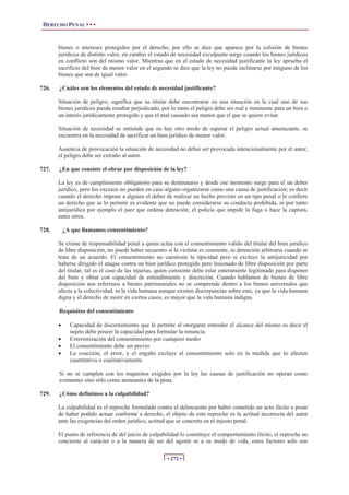 DERECHO PENAL • • •
• 272 •
bienes o intereses protegidos por el derecho, por ello se dice que aparece por la colisión de bienes
jurídicos de distinto valor, en cambio el estado de necesidad exculpante surge cuando los bienes jurídicos
en conflicto son del mismo valor. Mientras que en el estado de necesidad justificante la ley aprueba el
sacrificio del bien de menor valor en el segundo se dice que la ley no puede inclinarse por ninguno de los
bienes que son de igual valor.
726. ¿Cuáles son los elementos del estado de necesidad justificante?
Situación de peligro, significa que su titular debe encontrarse en una situación en la cual uno de sus
bienes jurídicos pueda resultar perjudicado, por lo tanto el peligro debe ser real e inminente para un bien o
un interés jurídicamente protegido y que el mal causado sea menor que el que se quiere evitar.
Situación de necesidad se entiende que no hay otro modo de superar el peligro actual amenazante, se
encuentra en la necesidad de sacrificar un bien jurídico de menor valor.
Ausencia de provocación la situación de necesidad no debió ser provocada intencionalmente por el autor,
el peligro debe ser extraño al autor.
727. ¿En que consiste el obrar por disposición de la ley?
La ley es de cumplimiento obligatorio para su destinatario y desde ese momento surge para el un deber
jurídico, pero los excesos no pueden en caso alguno organizarse como una causa de justificación; es decir
cuando el derecho impone a alguien el deber de realizar un hecho previsto en un tipo penal o le confiere
un derecho que se lo permite es evidente que no puede considerarse su conducta prohibida, ni por tanto
antijurídica por ejemplo el juez que ordena detención; el policía que impide la fuga o hace la captura,
entre otros.
728. ¿A que llamamos consentimiento?
Se exime de responsabilidad penal a quien actúa con el consentimiento valido del titular del bien juridico
de libre disposición, no puede haber secuestro si la victima es consiente, ni detención arbitraria cuando se
trata de un acuerdo. El consentimiento no cuestiona la tipicidad pero si excluye la antijuricidad por
haberse dirigido el ataque contra un bien jurídico protegido pero lesionado de libre disposición por parte
del titular, tal es el caso de las injurias, quien consiente debe estar enteramente legitimado para disponer
del bien y obrar con capacidad de entendimiento y discreción. Cuando hablamos de bienes de libre
disposición nos referimos a bienes patrimoniales no se comprende dentro a los bienes universales que
afecta a la colectividad, ni la vida humana aunque existen discrepancias sobre esto, ya que la vida humana
digna y el derecho de morir en ciertos casos, es mayor que la vida humana indigna.
Requisitos del consentimiento
x Capacidad de discernimiento que le permite al otorgante entender el alcance del mismo es decir el
sujeto debe poseer la capacidad para formular la renuncia.
x Exteriorización del consentimiento por cualquier medio
x El consentimiento debe ser previo
x La coacción, el error, y el engaño excluye el consentimiento solo en la medida que lo afecten
cuantitativa o cualitativamente.
Si no se cumplen con los requisitos exigidos por la ley las causas de justificación no operan como
eximentes sino sólo como atenuantes de la pena.
729. ¿Cómo definimos a la culpabilidad?
La culpabilidad es el reproche formulado contra el delincuente por haber cometido un acto ilícito a pesar
de haber podido actuar conforme a derecho, el objeto de este reproche es la actitud incorrecta del autor
ante las exigencias del orden jurídico, actitud que se concreta en el injusto penal.
El punto de referencia de del juicio de culpabilidad lo constituye el comportamiento ilícito, el reproche no
concierne al carácter o a la manera de ser del agente ni a su modo de vida, estos factores solo son
 