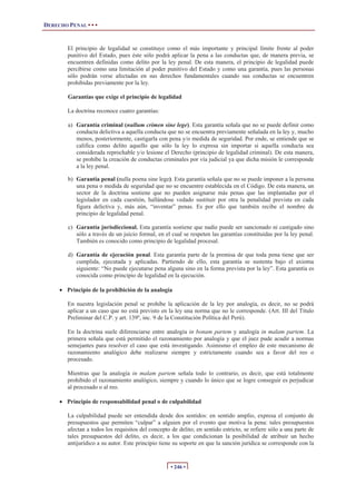 DERECHO PENAL • • •
• 246 •
El principio de legalidad se constituye como el más importante y principal límite frente al poder
punitivo del Estado, pues éste sólo podrá aplicar la pena a las conductas que, de manera previa, se
encuentren definidas como delito por la ley penal. De esta manera, el principio de legalidad puede
percibirse como una limitación al poder punitivo del Estado y como una garantía, pues las personas
sólo podrán verse afectadas en sus derechos fundamentales cuando sus conductas se encuentren
prohibidas previamente por la ley.
Garantías que exige el principio de legalidad
La doctrina reconoce cuatro garantías:
a) Garantía criminal (nullum crimen sine lege). Esta garantía señala que no se puede definir como
conducta delictiva a aquella conducta que no se encuentra previamente señalada en la ley y, mucho
menos, posteriormente, castigarla con pena y/o medida de seguridad. Por ende, se entiende que se
califica como delito aquello que sólo la ley lo expresa sin importar si aquella conducta sea
considerada reprochable y/o lesione el Derecho (principio de legalidad criminal). De esta manera,
se prohíbe la creación de conductas criminales por vía judicial ya que dicha misión le corresponde
a la ley penal.
b) Garantía penal (nulla poena sine lege). Esta garantía señala que no se puede imponer a la persona
una pena o medida de seguridad que no se encuentre establecida en el Código. De esta manera, un
sector de la doctrina sostiene que no pueden asignarse más penas que las implantadas por el
legislador en cada cuestión, hallándose vedado sustituir por otra la penalidad prevista en cada
figura delictiva y, más aún, “inventar” penas. Es por ello que también recibe el nombre de
principio de legalidad penal.
c) Garantía jurisdiccional. Esta garantía sostiene que nadie puede ser sancionado ni castigado sino
sólo a través de un juicio formal, en el cual se respeten las garantías constituidas por la ley penal.
También es conocido como principio de legalidad procesal.
d) Garantía de ejecución penal. Esta garantía parte de la premisa de que toda pena tiene que ser
cumplida, ejecutada y aplicadas. Partiendo de ello, esta garantía se sustenta bajo el axioma
siguiente: “No puede ejecutarse pena alguna sino en la forma prevista por la ley”. Esta garantía es
conocida como principio de legalidad en la ejecución.
x Principio de la prohibición de la analogía
En nuestra legislación penal se prohíbe la aplicación de la ley por analogía, es decir, no se podrá
aplicar a un caso que no está previsto en la ley una norma que no le corresponde. (Art. III del Título
Preliminar del C.P. y art. 139º, inc. 9 de la Constitución Política del Perú).
En la doctrina suele diferenciarse entre analogía in bonam partem y analogía in malam partem. La
primera señala que está permitido el razonamiento por analogía y que el juez pude acudir a normas
semejantes para resolver el caso que está investigando. Asimismo el empleo de este mecanismo de
razonamiento analógico debe realizarse siempre y estrictamente cuando sea a favor del reo o
procesado.
Mientras que la analogía in malam partem señala todo lo contrario, es decir, que está totalmente
prohibido el razonamiento analógico, siempre y cuando lo único que se logre conseguir es perjudicar
al procesado o al reo.
x Principio de responsabilidad penal o de culpabilidad
La culpabilidad puede ser entendida desde dos sentidos: en sentido amplio, expresa el conjunto de
presupuestos que permiten “culpar” a alguien por el evento que motiva la pena: tales presupuestos
afectan a todos los requisitos del concepto de delito; en sentido estricto, se refiere sólo a una parte de
tales presupuestos del delito, es decir, a los que condicionan la posibilidad de atribuir un hecho
antijurídico a su autor. Este principio tiene su soporte en que la sanción jurídica se corresponde con la
 