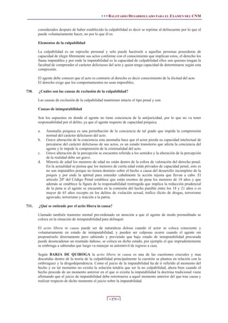 • • • BALOTARIO DESARROLLADO PARA EL EXAMEN DEL CNM
• 273 •
considerados después de haber establecido la culpabilidad es decir se reprime al delincuente por lo que el
puede voluntariamente hacer, no por lo que él es.
Elementos de la culpabilidad
La culpabilidad es un reproche personal y solo puede hacérsele a aquellas personas poseedoras de
capacidad de elegir libremente sus actos conforme con el conocimiento que implican estos, el derecho los
llama imputables y por ende la imputabilidad es la capacidad de culpabilidad ellos son quienes tengan la
facultad de comprender el carácter delictuoso del acto y quien tenga capacidad de determinarse según esta
compresión.
El agente debe conocer que el acto es contrario al derecho es decir conocimiento de la ilicitud del acto
El derecho exige que los comportamientos no sean imposibles.
730. ¿Cuáles son las causas de exclusión de la culpabilidad?
Las causas de exclusión de la culpabilidad mantienen intacto el tipo penal y son:
Causas de inimputabilidad
Son los supuestos en donde el agente no tiene conciencia de la antijuricidad, por lo que no va tener
responsabilidad por el delito, ya que el agente requiere de capacidad psíquica.
a. Anomalía psíquica es una perturbación de la conciencia de tal grado que impida la comprensión
normal del carácter delictuoso del acto.
b. Grave alteración de la conciencia esta anomalía hace que el actor pierda su capacidad intelectual de
percatarse del carácter delictuoso de sus actos, es un estado transitorio que afecta la conciencia del
agente y le impide la comprensión de la criminalidad del acto.
c. Grave alteración de la percepción se encuentra referida a los sentidos y la alteración de la percepción
de la realidad debe ser grave.
d. Minoría de edad los menores de edad no están dentro de la esfera de valoración del derecho penal.
En la actualidad se piensa que los menores de cierta edad están privados de capacidad penal, esto es
no son imputables porque no tienen dominio sobre el hecho a causa del desarrollo incompleto de la
psiquis y por ende la aptitud para entender cabalmente la acción injusta que llevan a cabo. El
articulo 20º del Código Penal establece que están exentos de pena los menores de 18 años y que
además se establece la figura de la responsabilidad restringida que implica la reducción prudencial
de la pena si el agente se encuentra en la comisión del hecho punible entre los 18 y 21 años o es
mayor de 65 años excepto en los delitos de violación sexual, trafico ilícito de drogas, terrorismo
agravado, terrorismo y traición a la patria.
731. ¿Qué se entiende por el actio libera in causa?
Llamado también trastorno mental pre-ordenado en atención a que el agente de modo premeditado se
coloca en la situación de inimputabilidad para delinquir.
El actio libera in causa puede ser de naturaleza dolosa cuando el actor se coloca consciente y
voluntariamente en estado de inimputabilidad; y pueden ser culposas ocurre cuando el agente sin
proponérselo directamente pero sabiendo y previendo que bajo estado de inimputabilidad procurada
puede desencadenar un reuntado dañoso, se coloca en dicho estado, por ejemplo el que imprudentemente
se embriaga a sabiendas que luego va manejar su automóvil de regreso a casa.
Según BARJA DE QUIROGA la actio libera in causa es una de las cuestiones cruciales y mas
discutidas dentro de la teoría de la culpabilidad principalmente la cuestión se plantea en relación con la
embriaguez y la drogodependencia. Como el juicio de la imputabilidad ha de ir referido al momento del
hecho y en tal momento no existía la solución tendría que ser la no culpabilidad, ahora bien cuando el
hecho procede de un momento anterior en el que si existía la imputabilidad la doctrina tradicional viene
afirmando que el juicio de imputabilidad debe retrotraerse a aquel momento anterior del que trae causa y
realizar respecto de dicho momento el juicio sobre la imputabilidad.
 