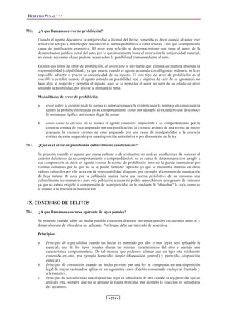 DERECHO PENAL • • •
• 274 •
732. ¿A que llamamos error de prohibición?
Cuando el agente desconoce la antijuricidad o ilicitud del hecho cometido es decir cuando el autor cree
actuar con arreglo a derecho por desconocer la norma prohibitiva o conociéndola, cree que lo ampara una
causa de justificación permisiva. El error esta referido al desconocimiento que tiene el autor de la
desaprobación jurídico penal del acto, por lo que únicamente basta el error sobre la antijuricidad material,
no siendo necesario el que pudiera recaer sobre la punibilidad correspondiente al acto.
Existen dos tipos de error de prohibición, el invencible o inevitable que elimina de manera absoluta la
responsabilidad (culpabilidad), ya que ocurre cuando el agente actuando con diligencia ordinaria se le es
imposible advertir o prever la antijuricidad de su injusto. El otro tipo de error de prohibición es el
vencible o evitable cuando el agente estando en posibilidad real y objetiva de salir de su ignorancia no
hace algo al respecto y perpetra el injusto, aquí se le reprocha al autor no salir de su estado de error
teniendo la posibilidad, por ello se le atenuará la pena.
Modalidades de error de prohibición
a. error sobre la existencia de la norma el autor desconoce la existencia de la norma y en consecuencia
ignora la prohibición recaída en su comportamiento como por ejemplo al extranjero que desconoce
la norma que tipifica la tenencia ilegal de armas
b. error sobre la eficacia de la norma el agente considera inaplicable a su comportamiento por la
creencia errónea de estar amparado por una justificación, la creencia errónea de una norma de mayor
jerarquía, la creencia errónea de estar amparado por una causa de inculpabilidad y la creencia
errónea de estar amparado por una disposición autoritativa o por disposición de la ley.
733. ¿Qué es el error de prohibición culturalmente condicionado?
Se presenta cuando el agente por causa cultural o de costumbre no está en condiciones de conocer el
carácter delictuoso de su comportamiento o comprendiéndolo no es capaz de determinarse con arreglo a
esa comprensión es decir el agente conoce la norma de prohibición pero no la puede internalizar por
razones culturales por lo que no se le puede formular reproche ya que se encuentra inmerso en otros
valores culturales por ello se exime de responsabilidad al agente, por ejemplo: el consumo de masticación
de hoja natural de coca por la población andina haría una norma prohibitiva de su consumo una
culturalmente incomprensiva para esta población a quien no podría reprochársele este genero de consumo
ya que no cabria exigirle la comprensión de la antijuricidad de la conducta de “chacchar” la coca, como se
le conoce a la practica de masticación.
IX. CONCURSO DE DELITOS
734. ¿A que llamamos concurso aparente de leyes penales?
Se presenta cuando sobre un hecho punible concurren diversos preceptos penales excluyentes entre si y
donde sólo uno de ellos debe ser aplicado. Por lo que debe ser valorado de acuerdo a:
Principios
a. Principio de especialidad cuando un hecho es normado por dos o mas leyes será aplicable la
especial, uno de los tipos penales abarca las mismas características del otro y además una
característica complementaria. De tal manera que podemos afirmar que un tipo esta totalmente
contenido en otro, por ejemplo homicidio simple (disposición general) y parricidio (disposición
especial).
b. Principio de consunción cuando un hecho previsto por una ley se comprende en una disposición
legal de mayor vastedad se aplica en los siguientes casos el delito consumado excluye al frustrado y
a la tentativa.
c. Principio de subsidiaridad una disposición legal es subsidiaria de otra cuando la ley prescribe que se
aplicara esta, siempre que no se aplique la figura principal, por ejemplo la coacción es subsidiaria
del secuestro.
 