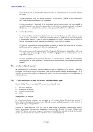 DERECHO PENAL • • •
• 278 •
medio de protección de determinados intereses sociales, se centra entonces en una función utilitaria
de la pena.
Prevención general, alude a la prevención frente a la colectividad. Concibe la pena como medio
para evitar que surjan delincuentes de la sociedad.
Prevención especial, a diferencia de la prevención general, que se dirige a la colectividad, la
especial tiende a prevenir los delitos que puedan proceder de una persona determinada. Va dirigido
al sujeto que ya ha delinquido: la pena busca evitar que quien la sufre vuelva a delinquir.
3. Teorías de la Unión.
Se intenta combinar los elementos legitimantes de las teorías absolutas y de las relativas en una
suerte de teoría unificadora. Se combinan con ciertos matices la retribución, la prevención general
y la prevención especial. Así Roxin, centra la problemática en las tres fases esenciales de la vida de
la pena: la conminación legal, la aplicación judicial y la ejecución de la condena.
En el primer momento de la conminación legal, la función de la pena es la protección de los bienes
jurídicos que sólo se logra a través de la prevención general.
El segundo momento de la realización del Derecho penal, el de aplicación judicial, hace referencia
a la imposición de la pena por el Juez, esta debe ser proporcional al hecho cometido y a al
culpabilidad del autor.
El tercer momento el de su ejecución, serviría a la confirmación de los fines de los momentos
anteriores, pero de forma que tienda a la resocializacion del delincuente, como forma de prevención
especial.
743. ¿Cuál es el objeto de la pena?
De conformidad con los principios generales establecidos por el Código Penal en su artículo IX del Título
Preliminar, ésta tiene por objeto la prevención, como medio de protección de la persona humana y de la
sociedad, lo que en cierto modo, se conjuga con la función preventiva, protectora y resocializadora que se
atribuye a la pena.
744. ¿Cuales son las clases de penas que reconoce nuestra legislación penal?
Nuestro Código Penal en su artículo 28º reconoce como clases de pena:
a. Privativas de libertad
b. Restrictivas de libertad
c. Limitativas de derechos
d. Multa
Pena privativa de libertad
La privación de libertad constituye una afectación al bien jurídico libertad del agente que cometió el
hecho delictivo. Esta afectación impuesta por el Estado al sujeto que ha delinquido se realiza mediante la
ejecución de la pena correspondiente.
Respecto al Código Penal de 1924, esta clase de pena unifica las anteriores consecuencias jurídico-
penales denominadas Internamiento, Relegación, Penitenciaría y Prisión. En nuestro Código Penal
vigente (1991) estas sanciones se integran a la pena privativa de libertad que va desde los 2 días hasta los
35 años, e incluso de por vida (o conocida también como “cadena perpetua”).
 