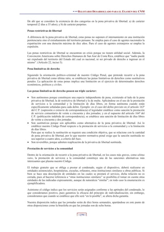 • • • BALOTARIO DESARROLLADO PARA EL EXAMEN DEL CNM
• 279 •
De ahí que se considere la existencia de dos categorías en la pena privativa de libertad: a) de carácter
temporal (2 días a 35 años), y b) de carácter perpetuo.
Penas restrictivas de libertad
A diferencia de la pena privativa de libertad, estas penas no suponen el internamiento en una institución
penitenciaria sino el extrañamiento del territorio peruano. Se emplea para el caso de agentes nacionales la
expatriación con una duración máxima de diez años. Para el caso de agentes extranjeros se emplea la
expulsión.
Las penas restrictivas de libertad se encuentran en crisis porque no tienen utilidad social. Además, la
Convención Americana sobre Derechos Humanos de San José de Costa Rica, establece que “nadie puede
ser expulsado del territorio del Estado del cual es nacional, ni ser privado de derecho a ingresar en el
mismo”. (Artículo 22, inciso 5).
Pena limitativas de derecho
Siguiendo la orientación político--criminal de nuestro Código Penal, que pretende recurrir a la pena
privativa de libertad como última ratio, se establecen las penas limitativas de derechos como sustitutivos
penales. La aplicación de estas penas implica una limitación en el ejercicio de determinados derechos
económicos, políticos y civiles.
Las penas limitativas de derecho poseen un triple carácter:
x Son autónomos porque constituyen una especie independiente de pena, existiendo al lado de la pena
privativa de libertad, la de restrictiva de libertad y la de multa. Aplicándose en el uso de la prestación
de servicios a la comunidad y la limitación de días libres, en forma autónoma cuando están
específicamente señaladas para cada delito. Ejemplo: en el caso del delito previsto en el artículo 163º
del C.P. (supresión o extravío de correspondencia) el legislador establece como sanción la prestación
de servicio comunitario de veinte a cincuenta y dos jornadas; y en el supuesto del artículo 164º del
C.P. (publicación indebida de correspondencia), se establece una sanción de limitación de días libres
de veinte a cincuenta y dos jornadas.
x Son sustitutivas porque son aplicables como alternativa de la pena privativa de libertad. Así lo
establece nuestro Código Penal respecto a la prestación de servicios a la comunidad y a la limitación
de días libres.
Para que se realice la sustitución se requiere una condición objetiva, que se relacione con la cantidad
de pena privativa de libertad, por lo que nuestro normativa penal exige que la sanción sustituida no
sea superior a cuatro años, a criterio del Juez.
x Son reversibles, porque admiten reaplicación de la privativa de libertad sustituida.
Prestación de servicios a la comunidad
Dentro de la orientación de recurrir a la pena privativa de libertad, en los casos más graves, como ultima
ratio, la prestación de servicios a la comunidad constituye una de las sanciones alternativas más
interesantes que plasma nuestro Código.
El trabajo gratuito que se obliga a prestar al condenado, según el dispositivo, deberá realizarse en
entidades asistenciales, hospitalarias, escuelas, orfanatos, otras instituciones similares u obras públicas. Si
bien se hace una descripción de entidades en las cuales se prestará el servicio, dicha relación no es
cerrada, pues al hacerse referencia a “otras instituciones similares” se posibilita el tomar en cuenta otras
entidades de las indicadas expresamente, aunque de naturaleza “similar”; en todo caso la enumeración es
ejemplificadora.
Asimismo el código indica que los servicios serán asignados conforme a las aptitudes del condenado, lo
que consideramos positivo, pues garantiza la eficacia del principio de individualización; sin embargo,
consideramos que cuando se establece que ello será “en lo posible”, se altera dicha garantía.
Nuestra disposición indica que las jornadas serán de diez horas semanales, apartándose en este punto de
otras disposiciones como la brasileña en que las jornadas son de ocho horas.
 