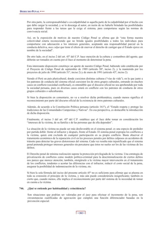 DERECHO PENAL • • •
• 282 •
Por otra parte, la corresponsabilidad o co-culpabilidad es aquella parte de la culpabilidad por el hecho con
que debe cargar la sociedad, y se lo descarga al autor, en razón de no haberle brindado las posibilidades
para responder frente a las tareas que le exige el sistema, para comportarse según las normas de
convivencia social.
Así, en la exposición de motivos de nuestro Código Penal se afirma que de “esta forma nuestra
colectividad estaría reconociendo que no brinda iguales posibilidades a todos los individuos para
comportarse con adecuación a los intereses generales, aceptando una responsabilidad parcial en la
conducta delictiva, mea culpa que tiene el efecto de enervar el derecho de castigar que el Estado ejerce en
nombre de la sociedad”.
De otro lado, en el inciso 2 del art. 45º del C.P. hace mención de la cultura y costumbres del agente, que
deberán ser tomados en cuenta por el Juez al momento de determinar la pena.
Esta interesante disposición constituye un aporte de nuestro Código Penal, habiendo sido establecida por
el Proyecto de Código Penal de septiembre de 1989 (artículo 50º, inciso 2), y la mantenida por los
proyectos de julio de 1990 (artículo 51º, inciso 2) y de enero de 1991 (artículo 45º, inciso 2).
Siendo el Perú un país pluricultural, donde coexisten distintas culturas (“vías de vida”), en la que junto a
los patrones de conducta del sistema oficial coexisten los de otros grupos culturales, entrando en muchos
casos en conflicto (sociedad conflictual), es entendible que el discurso oficial no sea aprehendido por toda
la sociedad peruana, pues en diversos casos estará en conflicto con los patrones de conducta de otros
grupos culturales o subculturales.
Si bien la disposición en comentario, no va a resolver dicha problemática, cuando menos significa el
reconocimiento por parte del discurso oficial de la existencia de otros patrones culturales.
Además, de acuerdo a la Constitución Política peruana (artículo 161º), el “Estado respeta y protege las
tradiciones de las Comunidades Campesinas y Nativas”. En esa perspectiva, es destacable la introducción
de dicha disposición.
Finalmente, el inciso 3 del art. 45º del C.P. establece que el Juez debe tomar en consideración los
“intereses de la víctima, de su familia o de las personas que de ella dependen”.
La situación de la víctima no puede ser más desfavorable en el sistema penal; es una especie de perdedor
por partida doble: frente al infractor y después, frente al Estado. El sistema penal expropia los conflictos a
la víctima, quien está excluida de cualquier participación en su propio conflicto. Basta observar el
tratamiento económico de la reparación civil en los procesos penales por delitos culposos en accidentes de
tránsito para detectar las graves distorsiones del sistema. Cada vez resulta más injustificado que el sistema
penal pretenda proteger intereses generales sin percatarse que éstos no sueles ser los de las víctimas de los
delitos.
El Derecho penal de mínima realización supone la protección privilegiada de la víctima. Una estrategia de
privatización de conflictos como modelo político-criminal para la descriminalización de ciertos delitos
nos parece que merece atención; también, otorgársele a la víctima mayor intervención en el tratamiento
de los conflictos, tendentes a acortar las diferencias con el infractor, reducir el costo social de la pena,
asegurar la posibilidad de indemnización de la víctima, etc.
Si bien la sola fórmula del inciso del presente artículo 45º no es suficiente para afirmar que se plasma en
toda su extensión el principio de la víctima, y más aún puede considerársela insignificante; también es
cierto que, cuando menos, ella implica el reconocimiento por parte del sistema de la necesidad de tomar
en cuenta a la víctima.
746. ¿Qué se entiende por habitualidad y reincidencia?
Son situaciones que podrían ser valoradas por el juez para efectuar el incremento de la pena, son
circunstancias cualificadas de agravación que cumplen una función diferenciador basadas en la
prevención especial.
 