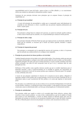• • • BALOTARIO DESARROLLADO PARA EL EXAMEN DEL CNM
• 247 •
reprochabilidad social al autor del hecho –quien en base a su libre albedrío y a su conocimiento-
realiza una conducta no adecuada al ordenamiento jurídico vigente.
Asimismo de este principio devienen otros principios que en conjunto forman el principio de
culpabilidad, así:
a) Principio de personalidad
A través del principio de personalidad se señala que es responsable quien individualmente ha
cometido un acto delictuoso; es decir, se prohíbe que una persona responda jurídicamente por
hecho e injusto ajeno.
b) Principio del acto
Este principio se dirige hacia la conducta de la persona, en cuanto ha realizado aquella conducta;
es decir, hacia el hecho que ha cometido y no a la personalidad que contiene la misma persona.
c) Principio de dolo o culpa
Este principio demanda al Derecho Penal que para que alguna persona sea declarada culpable del
hecho que ha cometido, es necesario que el hecho sea doloso (querido, deseado) o culposo
(imprudente).
d) Principio de imputación personal
Este principio se corresponde con la capacidad de ejercicio de la persona, es decir, si la persona
que ha realizado una conducta delictiva se configura como imputable.
x Principio de protección de los bienes jurídicos o de lesividad
También llamado principio de lesividad o de la objetividad jurídica. Este principio señala que para que
una conducta determinada se configure como delito, primero debe de existir un daño a un bien jurídico
legalmente protegido. Por tanto, para que un interés personal y/o social se pueda considerar como bien
jurídico protegido, este debe de estar reconocido como tal por la ley y asimismo debe de estar
protegido por ésta.
Definimos el bien jurídico como aquellos intereses sociales que por su notable importancia para el
desarrollo personal y para el desenvolvimiento de la sociedad en general son merecedores de
resguardo y protección a través de las normas jurídicas que componen el Derecho penal. Por ejemplo:
la vida, la libertad, entre otros
A través de este principio controlamos la función de la creación de nuevos delitos, obligando al
legislador a definir el bien jurídico que se quiere proteger a través de la ley penal. Partiendo de esto, su
importancia radica en que la protección del bien jurídico es la razón que legitima la intervención
penal.
Por otra parte, no se podrá decir que un acto es ilícito si no se encuentra fundamentado en la lesión de
un bien jurídico. Entonces, se entiende por lesión al bien jurídico, a toda aquella acción que el agente
cometa para causar un determinado daño a un bien que está protegido por el ordenamiento jurídico.
x Principio de subsidiaridad
Este principio señala que cuando se realice en la sociedad algún hecho delictivo, primero debe
recurrirse a otros recursos jurídicos –ya sean civiles o administrativos- que ha de emplear el Estado
para resolver el caso determinado; y, recurrir en última instancia al Derecho penal, pues éste por
intermedio de las penas se convierte en un mecanismo traumático para el autor del hecho criminoso.
Por ello, el Derecho penal a través de este principio se reconoce como mecanismo de última ratio.
 