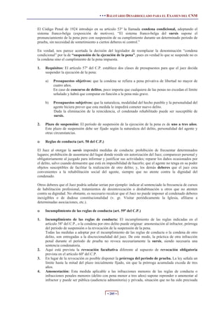 • • • BALOTARIO DESARROLLADO PARA EL EXAMEN DEL CNM
• 285 •
El Código Penal de 1924 introdujo en su artículo 53º la llamada condena condicional, adoptando el
sistema franco-belga (exposición de motivos). “El sistema franco-belga del sursis supone el
pronunciamiento de la pena pero con suspensión de su cumplimiento durante un determinado periodo de
prueba, sin necesidad de sometimiento a ciertos deberes ni control.”
En verdad, nos parece acertada la decisión del legislador de reemplazar la denominación “condena
condicional” por la de “suspensión de la ejecución de la pena”, pues en verdad lo que se suspende no es
la condena sino el cumplimiento de la pena impuesta.
1. Requisitos: El artículo 57º del C.P. establece dos clases de presupuestos para que el juez decida
suspender la ejecución de la pena:
a) Presupuestos objetivos: que la condena se refiera a pena privativa de libertad no mayor de
cuatro años.
En caso de concurso de delitos, poco importa que cualquiera de las penas no excedan el límite
señalado y habrá que computar en función a la pena más grave.
b) Presupuestos subjetivos: que la naturaleza, modalidad del hecho punible y la personalidad del
agente hiciera prever que esta medida le impedirá cometer nuevo delito.
Dada la eliminación de la reincidencia, el condenado rehabilitado puede ser susceptible de
sursis.
2. Plazo de suspensión: El período de suspensión de la ejecución de la pena es de uno a tres años.
Este plazo de suspensión debe ser fijado según la naturaleza del delito, personalidad del agente y
otras circunstancias.
o Reglas de conducta (art. 58 del C.P.)
El Juez al otorgar la sursis impondrá medidas de conducta: prohibición de frecuentar determinados
lugares; prohibición de ausentarse del lugar donde reside sin autorización del Juez; comparecer personal y
obligatoriamente al juzgado para informar y justificar sus actividades; reparar los daños ocasionados por
el delito, salvo cuando demuestre que está en imposibilidad de hacerlo; que el agente no tenga en su poder
objetos susceptibles de facilitar la realización de otro delito; y, los demás deberes que el juez crea
convenientes a la rehabilitación social del agente, siempre que no atente contra la dignidad del
condenado.
Otros deberes que el Juez podría señalar serían por ejemplo: indicar al sentenciado la frecuencia de cursos
de habilitación profesional, tratamientos de desintoxicación o deshabituación u otros que no atenten
contra su dignidad. No obstante, es necesario recalcar que el Juez no puede imponer al condenado deberes
inexigibles o de dudosa constitucionalidad (v. gr. Visitar periódicamente la Iglesia, afiliarse a
determinadas asociaciones, etc.).
o Incumplimiento de las reglas de conducta (art. 59º del C.P.)
1. Incumplimiento de las reglas de conducta: El incumplimiento de las reglas indicadas en el
artículo 58º del C.P., o la condena por otro delito puede originar: amonestación al infractor, prórroga
del periodo de suspensión o la revocación de la suspensión de la pena.
Todas las medidas a adoptar por el incumplimiento de las reglas de conducta o la condena de otro
delito, son entregadas a la discrecionalidad del juez. De este modo, la práctica de otra infracción
penal durante el período de prueba no revoca necesariamente la sursis, siendo necesaria una
sentencia condenatoria.
2. Aquí está prevista la revocación facultativa diferente al supuesto de revocación obligatoria
prevista en el artículo 60º del C.P.
3. En lugar de la revocación es posible disponer la prórroga del periodo de prueba. La ley señala un
límite hasta la mitad del plazo inicialmente fijado, sin que la prórroga acumulada exceda de tres
años.
4. Amonestación: Esta medida aplicable a las infracciones menores de las reglas de conducta o
infracciones penales menores (delito con pena menor a tres años) supone reprender o amonestar al
infractor y puede ser pública (audiencia admonitoria) y privada, situación que no ha sido precisada
 