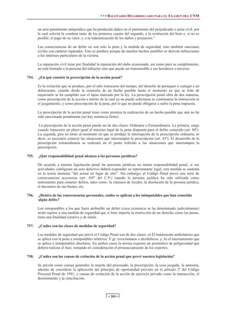 • • • BALOTARIO DESARROLLADO PARA EL EXAMEN DEL CNM
• 289 •
un acto penalmente antijurídico que ha producido daños en el patrimonio del perjudicado o actor civil, por
la cual solicita la condena tanto de los primeros cuanto del segundo, a la restitución del bien o, si no es
posible, el pago de su valor; y, a la indemnización de los daños y perjuicios.”
Las consecuencias de un delito no son solo la pena y la medida de seguridad, sino también sanciones
civiles con carácter reparador. Esto se produce porque de muchos hechos punibles se derivan infracciones
a los intereses particulares de la víctima.
La reparación civil tiene por finalidad la reparación del daño ocasionado, así como para su cumplimiento,
no está limitado a la persona del infractor sino que puede ser transmisible a sus herederos o terceros.
754. ¿En qué consiste la prescripción de la acción penal?
Es la extinción que se produce, por el sólo transcurso del tiempo, del derecho de perseguir o castigar a un
delincuente, cuando desde la comisión de un hecho punible hasta el momento en que se trate de
enjuiciarlo se ha cumplido con el lapso marcado por la ley. La prescripción penal obra de dos maneras,
como prescripción de la acción a mérito de la cual ya no puede solicitarse ni continuarse la instrucción ni
el juzgamiento; y como prescripción de la pena, por lo que no puede obligarse a sufrir la pena impuesta.
La prescripción de la acción penal tiene como premisa la realización de un hecho punible que aún no ha
sido sancionado penalmente (no hay sentencia firme).
La prescripción de la acción penal puede ser de dos clases: Ordinaria o Extraordinaria. La primera, surge
cuando transcurre un plazo igual al máximo legal de la pena dispuesta para el delito cometido (art. 80º).
La segunda, gira en torno al momento en que se produjo la interrupción de la prescripción ordinaria, es
decir, es necesario conocer las situaciones que interrumpen la prescripción (art. 83º). El desarrollo de la
prescripción extraordinaria se realizará en el punto referido a las situaciones que interrumpen la
prescripción.
755. ¿Qué responsabilidad penal alcanza a las personas jurídicas?
De acuerdo a nuestra legislación penal las personas jurídicas no tienen responsabilidad penal, si sus
actividades configuran un acto delictivo deberá responder su representante legal, esta medida se sustenta
en la teoría alemana “del actuar en lugar de otro”. Sin embargo, el Código Penal prevé una serie de
consecuencias accesorias (art. 105º del C.P.) cuando la persona jurídica ha sido utilizada como
instrumento para cometer delitos, tales como: la clausura de locales, la disolución de la persona jurídica,
el decomiso de sus bienes, etc.
756. ¿Dentro de las consecuencias personales, cuáles se aplican a los inimputables que han cometido
algún delito?
Los inimputables a los que fuera atribuible un delito (cuya existencia se ha determinado judicialmente)
serán sujetos a una medida de seguridad que si bien importa la restricción de un derecho como las penas,
tiene una finalidad curativa y de tutela.
757. ¿Cuáles son las clases de medidas de seguridad?
Las medidas de seguridad que prevé el Código Penal son de dos clases: a) El tratamiento ambulatorio que
se aplica con la pena a inimputables relativos. V.gr. toxicómanos o alcohólicos; y, b) el internamiento que
se aplica a inimputables absolutos. En ambos casos la norma requiere un pronóstico de peligrosidad que
deberá realizar el Juez, tomando en consideración el pronunciamiento de los expertos.
758. ¿Cuáles son las causas de extinción de la acción penal que prevé nuestra legislación?
Se prevén como causas generales la muerte del procesado, la prescripción, la cosa juzgada, la amnistía,
además de considerar la aplicación del principio de oportunidad previsto en el artículo 2º del Código
Procesal Penal de 1991, y causas de extinción de la acción de ejercicio privado como la transacción, el
desistimiento y la conciliación.
 