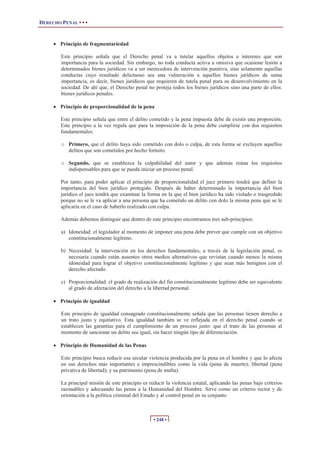 DERECHO PENAL • • •
• 248 •
x Principio de fragmentariedad
Este principio señala que el Derecho penal va a tutelar aquellos objetos e intereses que son
importancia para la sociedad. Sin embargo, no toda conducta activa u omisiva que ocasione lesión a
determinados bienes jurídicos va a ser merecedora de intervención punitiva, sino solamente aquellas
conductas cuyo resultado delictuoso sea una vulneración a aquellos bienes jurídicos de suma
importancia, es decir, bienes jurídicos que requieren de tutela penal para su desenvolvimiento en la
sociedad. De ahí que, el Derecho penal no proteja todos los bienes jurídicos sino una parte de ellos:
bienes jurídicos penales.
x Principio de proporcionalidad de la pena
Este principio señala que entre el delito cometido y la pena impuesta debe de existir una proporción.
Este principio a la vez regula que para la imposición de la pena debe cumplirse con dos requisitos
fundamentales:
o Primero, que el delito haya sido cometido con dolo o culpa, de esta forma se excluyen aquellos
delitos que son cometidos por hecho fortuito.
o Segundo, que se establezca la culpabilidad del autor y que además reúna los requisitos
indispensables para que se pueda iniciar un proceso penal.
Por tanto, para poder aplicar el principio de proporcionalidad el juez primero tendrá que definir la
importancia del bien jurídico protegido. Después de haber determinado la importancia del bien
jurídico el juez tendrá que examinar la forma en la que el bien jurídico ha sido violado o trasgredido
porque no se le va aplicar a una persona que ha cometido un delito con dolo la misma pena que se le
aplicaría en el caso de haberlo realizado con culpa.
Además debemos distinguir que dentro de este principio encontramos tres sub-principios:
a) Idoneidad: el legislador al momento de imponer una pena debe prever que cumple con un objetivo
constitucionalmente legítimo.
b) Necesidad: la intervención en los derechos fundamentales, a través de la legislación penal, es
necesaria cuando están ausentes otros medios alternativos que revistan cuando menos la misma
idoneidad para lograr el objetivo constitucionalmente legítimo y que sean más benignos con el
derecho afectado.
c) Proporcionalidad: el grado de realización del fin constitucionalmente legítimo debe ser equivalente
al grado de afectación del derecho a la libertad personal.
x Principio de igualdad
Este principio de igualdad consagrado constitucionalmente señala que las personas tienen derecho a
un trato justo y equitativo. Esta igualdad también se ve reflejada en el derecho penal cuando se
establecen las garantías para el cumplimiento de un proceso justo: que el trato de las personas al
momento de sancionar un delito sea igual, sin hacer ningún tipo de diferenciación.
x Principio de Humanidad de las Penas
Este principio busca reducir esa secular violencia producida por la pena en el hombre y que lo afecta
en sus derechos más importantes e imprescindibles como la vida (pena de muerte); libertad (pena
privativa de libertad); y su patrimonio (pena de multa).
La principal misión de este principio es reducir la violencia estatal, aplicando las penas bajo criterios
razonables y adecuando las penas a la Humanidad del Hombre. Sirve como un criterio rector y de
orientación a la política criminal del Estado y al control penal en su conjunto
 