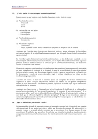DERECHO PENAL • • •
• 294 •
765. ¿Cuales son las circunstancias del homicidio calificado?
Las circunstancias que le dieron particularidad al asesinato son del siguiente orden:
a) Por el móvil o motivo:
- Ferocidad.
- Lucro
- Placer
b) Por conexión con otro delito:
- Para facilitarlo
- Para ocultarlo
c) Por el modo de ejecución:
- Con alevosía
d) Por el medio empleado
- Con venenos
- Fuego, explosión u otros medios catastróficos que ponen en peligro la vida de terceros
Asesinato por Ferocidad.-este elemento que obra como motivo y animo informante de la conducta
pertenece a la esfera de la culpabilidad en cuanto categoría que alberga la formación de la voluntad del
agente criminal.
La Ferocidad según el diccionario de la real academia alude a la idea de fiereza y crueldad; a su vez
fiereza importa inhumanidad y crueldad en el ánimo, con el empleo del vocablo en mención el legislador
pretende resaltar el profundo reproche al homicidio que se comete con inhumanidad y una motivación
cercana al salvajismo y a la barbarie.
El asesinato cometido con el móvil de ferocidad requiere ser probado no basta desconocer la motivación
del autor para plantear la presencia de la ferocidad. A pesar de ser un elemento de naturaleza psíquica,
intima y subjetiva requiere una determinada situación objetiva y externa susceptible de verificación con
los instrumentos y medio de prueba adecuados. Aquí el peritaje psiquiátrico nos brinda un dato
invalorable de gran precisión.
Asesinato por Lucro.- el lucro en el asesinato puede ser susceptible de diversas interpretaciones
dogmáticas en virtud a la poli funcionalidad semántica del término. En una primera interpretación
extensa, el lucro puede aludir a toda forma de ganancia o provecho alcanzado o por lograr, consecuencia
de la producción de la muerte.
Asesinato por Placer.- según el Diccionario de la Real Academia el significado de la palabra placer
denota la experimentación de “una sensación agradable o la presencia de un animo contento”. Si se
acepta, como se hace aquí, la tesis del sentido literal posible, como limite de la interpretación jurídica, no
cabe duda que la referencia legislativa del matar “por placer” da lugar a una circunstancia agravante
sumamente amplia en cuanto a contenido y variedad de interpretaciones que quizás no solo desborde, sino
abrace a las otras modalidades típicas.
766. ¿Qué es el homicidio por emoción violenta?
Es una modalidad atenuada de homicidio, se trata del homicidio cometido bajo el imperio de una emoción
violenta derivada de un hecho imprevisto y súbito que determina la voluntad del sujeto activo. La
emoción violenta es un estado afectivo complejo que se presenta en el ser humano cuando al tomar
conocimiento de un hecho que ignoraba o al confrontar una situación inesperada y singularmente dura
que genera una intensa perturbación psíquica. Ese ímpetu emocional puede vincularse por cierto a una
pasión.
 