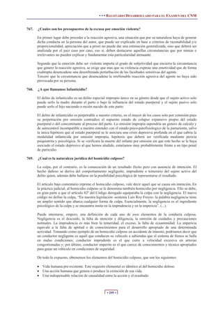 • • • BALOTARIO DESARROLLADO PARA EL EXAMEN DEL CNM
• 295 •
767. ¿Cuales son los presupuestos de la excusa por emoción violenta?
En primer lugar debe preceder a la reacción agresiva, una situación que por su naturaleza haya de generar
dicha conducta en la persona del autor, que puede ser explicado en base a criterios de razonabilidad y/o
proporcionalidad, apreciación que a priori no puede dar una estimación generalizada, sino que deberá ser
analizada por el juez caso por caso, eso si, deben destacarse aquellas circunstancias que por nimias e
irrelevantes no pueden explicar y fundamentar esta particularidad atenuante.
Segundo que la emoción debe ser violenta importa el grado de subjetividad que encierra la circunstancia
que genero la reacción agresiva, se exige que mas que su violencia exprese una emotividad que de forma
exabrupta desencadene una desenfrenada perturbación de las facultades sensitivas del agente.
Tercero que la circunstancia que desencadena la irrefrenable reacción agresiva del agente no haya sido
provocada por su persona.
768. ¿A que llamamos Infanticidio?
El delito de infanticidio es un delito especial impropio único en su género desde que el sujeto activo solo
puede serlo la madre durante el parto o bajo la influencia del estado puerperal y el sujeto pasivo solo
puede serlo el hijo naciendo o recién nacido de este parto.
El delito de infanticidio es perpetrable a nuestro criterio, en el mayor de los casos solo por comisión pues
su perpetración por omisión contradice el supuesto estado de colapso expansivo propio del estado
puerperal o del concomitante al proceso del parto. La omisión impropia supondría un genero de calculo y
de autocontrol incompatible a nuestro entender con el estado psico-patofisiologico de la parturienta, salvo
la única hipótesis que al estado puerperal se le asociara una crisis depresiva profunda en el que cabria la
modalidad infanticida por omisión impropia, hipótesis que deberá ser verificada mediante pericia
psiquiatrita y psicológica. Si se verificara la muerte del infante por omisión sin que este hecho se le haya
asociado el estado depresivo al que hemos aludido, estaríamos muy probablemente frente a un tipo penal
de parricidio.
769. ¿Cual es la naturaleza jurídica del homicidio culposo?
La culpa, por el contrario, es la consecución de un resultado ilícito pero con ausencia de intención. El
hecho dañoso se deriva del comportamiento negligente, imprudente o temerario del sujeto activo del
delito quien, además debe hallarse en la posibilidad psicológica de representarse el resultado.
El artículo bajo comentario reprime el homicidio culposo, vale decir aquel que se causa sin intención. En
la práctica judicial, al homicidio culposo se le denomina también homicidio por negligencia. Ello se debe,
en gran parte a que el artículo 82º del Código derogado equiparaba la culpa con la negligencia. El nuevo
código no define la culpa, “En nuestra legislación -sostenía Luís Roy Freyre- la palabra negligencia tiene
un amplio sentido que abarca cualquier forma de culpa. Esencialmente, la negligencia es el ingrediente
psicológico de la culpa y se encuentra insita en la imprudencia y en la impericia”. (...)
Puede intentarse, empero, una definición de cada uno de esos elementos de la conducta culposa.
Negligencia es el descuido, la falta de atención y diligencia, la omisión de cuidados y precauciones
normales. La imprudencia es más bien la temeridad, el exceso, la falta de ecuanimidad. La impericia
equivale a la falta de aptitud o de conocimientos para el desarrollo apropiado de una determinada
actividad. Tomando como ejemplo de un homicidio culposo en accidente de tránsito, podríamos decir que
un conductor negligente es aquél que conducen su vehículo a sabiendas que el sistema de frenos se halla
en malas condiciones; conductor imprudente es el que corre a velocidad excesiva en arterias
congestionadas y; por último, conductor imperito es el que carece de conocimientos y técnica apropiados
para guiar un vehículo en condiciones de seguridad.
De todo lo expuesto, obtenemos los elementos del homicidio culposo, que son los siguientes:
x Vida humana pre-existente. Este requisito elemental es idéntico al del homicidio doloso.
x Una acción humana que genera o produce la extinción de esa vida.
x Una indispensable relación de causalidad entre la acción y el resultado.
 