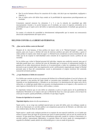 DERECHO PENAL • • •
• 296 •
x Que la acción humana ofrezca los caracteres de la culpa, vale decir que sea imprudente, negligente o
imperita, y
x Que el sujeto activo del delito haya estado en la posibilidad de representarse psicológicamente ese
resultado.
Comentario especial merecen los elementos 3 y 5, o sea la relación de causalidad que debe
necesariamente vincular a la acción humana con el resultado, así como al requisito consistente en la
posibilidad de que el sujeto activo del delito se represente psicológicamente el resultado que generará su
proceder.
En cuanto a la relación de causalidad es absolutamente indispensable que la muerte sea consecuencia
directa del comportamiento del sujeto activo.
DELITOS CONTRA LA LIBERTAD PERSONAL
770. ¿Que son los delitos contra la libertad?
Después de la vida humana, el bien jurídico de mayor valor es la “libertad humana”, conditio sine
quanon, para con el goce y disfrute del resto de intereses jurídicos por parte del individuo, a quien el
orden jurídico lo reputa como titular de aquel. La libertad ha de considerarse en pieza insustituible en un
orden que ha de respetar la individualidad como cimiento de la organización social y política de una
sociedad.
En los delitos que violan la libertad personal del individuo, importa una condición esencial, para que el
individuo pueda hacer uso y disfrute del resto de libertades que le reconoce el ordenamiento jurídico, la
garantía de un orden democraticote derecho es el reconocimiento a todos los ciudadanos de su libertad
personal ya que no puede haber una organización social y políticamente organizada que niegue la libertad
personal, pues la base del comunitarismo social es precisamente el respeto irrestricto del contenido
esencial de tal interés jurídico.
771. ¿A que llamamos el delito de secuestro?
Es el delito que consiste en privar a la persona del disfrute de su libertad mediante el uso de la fuerza o de
grave amenaza a una persona del lugar donde se encuentra para trasladarla a otro sitio donde queda
sometida en sus desplazamientos y limitada en sus decisiones a la determinación del sujeto activo de la
infracción, es verdad que puede haber un secuestro sin desplazamiento en el espacio y ello ocurriría si el
autor ingresa al domicilio de la victima y allí la reduce y somete.
Es importante remarcar que en este delito no solamente se priva al sujeto pasivo de la posibilidad de
desplazarse libremente en el espacio sino que su libertad de hacer las cosas que quiere y de no hacer las
cosas que no quiere, queda perturbada y sometida a lo que diga el agente.
Formas de tipicidad en el secuestro
Tipicidad objetiva dentro de ella encontramos a:
Sujeto activo.- no se exige una cualidad especial para ser autor del delito, pero sin embargo cuando se
trata de un funcionario y/o servidor publico con competencia para privar de libertad a un individuo será
una conducta típica de abuso de autoridad
Sujeto pasivo.- puede serlo cualquier persona no se requiere de una especial condición, si es el padre que
retiene al menor fuera del lugar de la persona que ejerce la patria potestad, será un acto de sustracción de
menores. El tipo penal hace hincapié como circunstancia agravante cuando la victima es funcionario y/o
servidor publico, representante diplomático, es pariente dentro del tercer grado de consanguinidad o
segundo de afinidad, cuando adolece de enfermedad grave o esta en estado de gestación.
 